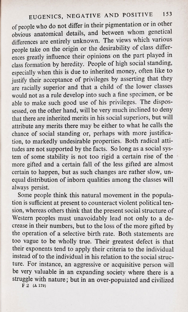of people who do not differ in their pigmentation or in other obvious anatomical details, and between whom genetical differences are entirely unknown. The views which various people take on the origin or the desirability of class differ ences greatly influence their opinions on the part played in class formation by heredity. People of high social standing, especially when this is due to inherited money, often like to justify their acceptance of privileges by asserting that they are racially superior and that a child of the lower classes would not as a rule develop into such a fine specimen, or be able to make such good use of his privileges. The dispos sessed, on the other hand, will be very much inclined to deny that there are inherited merits in his social superiors, but will attribute any merits there may be either to what he calls the chance of social standing or, perhaps with more justifica tion, to markedly undesirable properties. Both radical atti tudes are not supported by the facts. So long as a social sys tem of some stability is not too rigid a certain rise of the - more gifted and a certain fall of the less gifted are almost certain to happen, but as such changes are rather slow, un equal distribution of inborn qualities among the classes will always persist. Some people think this natural movement in the popula tion is sufficient at present to counteract violent political ten sion, whereas others think that the present social structure of Western peoples must unavoidably lead not only to a de crease in their numbers, but to the loss of the more gifted by the operation of a selective birth rate. Both statements are too vague to be wholly true. Their greatest defect is that their exponents tend to apply their criteria to the individual instead of to the individual in his relation to the social struc ture. For instance, an aggressive or acquisitive person will be very valuable in an expanding society where there is a struggle with nature ; but in an over-populated and civilized F 2 (A 179)