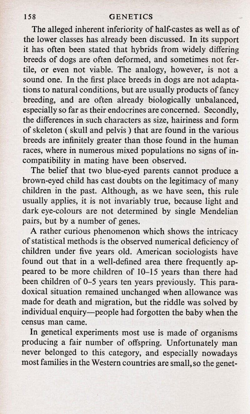 The alleged inherent inferiority of half-castes as well as of the lower classes has already been discussed. In its support it has often been stated that hybrids from widely differing breeds of dogs are often deformed, and sometimes not fer tile, or even not viable. The analogy, however, is not a sound one. In the first place breeds in dogs are not adapta tions to natural conditions, but are usually products of fancy breeding, and are often already biologically unbalanced, especially so far as their endocrines are concerned. Secondly, the differences in such characters as size, hairiness and form of skeleton ( skull and pelvis ) that are found in the various breeds are infinitely greater than those found in the human races, where in numerous mixed populations no signs of in compatibility in mating have been observed. The belief that two blue-eyed parents cannot produce a brown-eyed child has cast doubts on the legitimacy of many children in the past. Although, as we have seen, this rule usually applies, it is not invariably true, because light and dark eye-colours are not determined by single Mendelian pairs, but by a number of genes. A rather curious phenomenon which shows the intricacy of statistical methods is the observed numerical deficiency of children under five years old. American sociologists have found out that in a well-defined area there frequently ap peared to be more children of 10-15 years than there had been children of 0-5 years ten years previously. This para doxical situation remained unchanged when allowance was made for death and migration, but the riddle was solved by individual enquiry—people had forgotten the baby when the census man came. In genetical experiments most use is made of organisms producing a fair number of offspring. Unfortunately man never belonged to this category, and especially nowadays most families in the Western countries are small, so the genet-