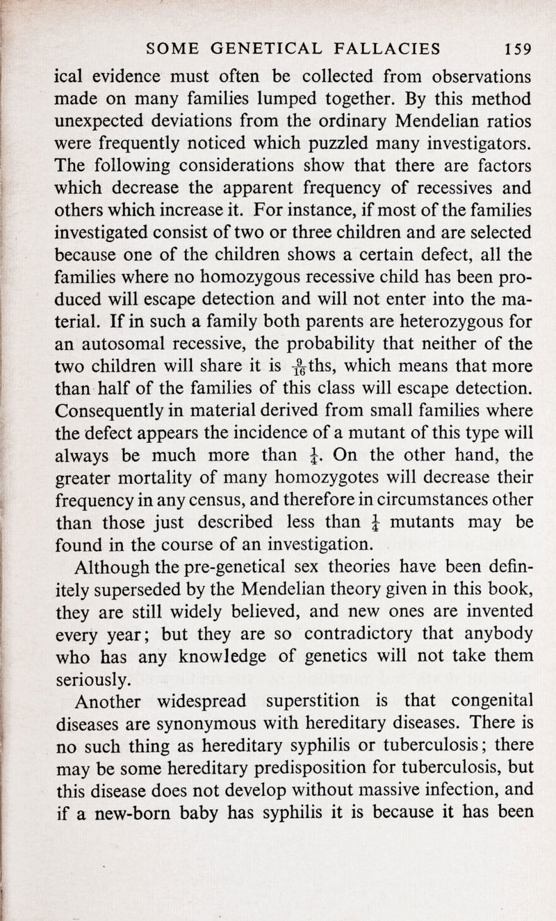 ical evidence must often be collected from observations made on many families lumped together. By this method unexpected deviations from the ordinary Mendelian ratios were frequently noticed which puzzled many investigators. The following considerations show that there are factors which decrease the apparent frequency of récessives and others which increase it. For instance, if most of the families investigated consist of two or three children and are selected because one of the children shows a certain defect, all the families where no homozygous recessive child has been pro duced will escape detection and will not enter into the ma terial. If in such a family both parents are heterozygous for an autosomal recessive, the probability that neither of the two children will share it is ^ths, which means that more than half of the families of this class will escape detection. Consequently in material derived from small families where the defect appears the incidence of a mutant of this type will always be much more than On the other hand, the greater mortality of many homozygotes will decrease their frequency in any census, and therefore in circumstances other than those just described less than J mutants may be found in the course of an investigation. Although the pre-genetical sex theories have been defin itely superseded by the Mendelian theory given in this book, they are still widely believed, and new ones are invented every year; but they are so contradictory that anybody who has any knowledge of genetics will not take them seriously. Another widespread superstition is that congenital diseases are synonymous with hereditary diseases. There is no such thing as hereditary syphilis or tuberculosis; there may be some hereditary predisposition for tuberculosis, but this disease does not develop without massive infection, and if a new-born baby has syphilis it is because it has been