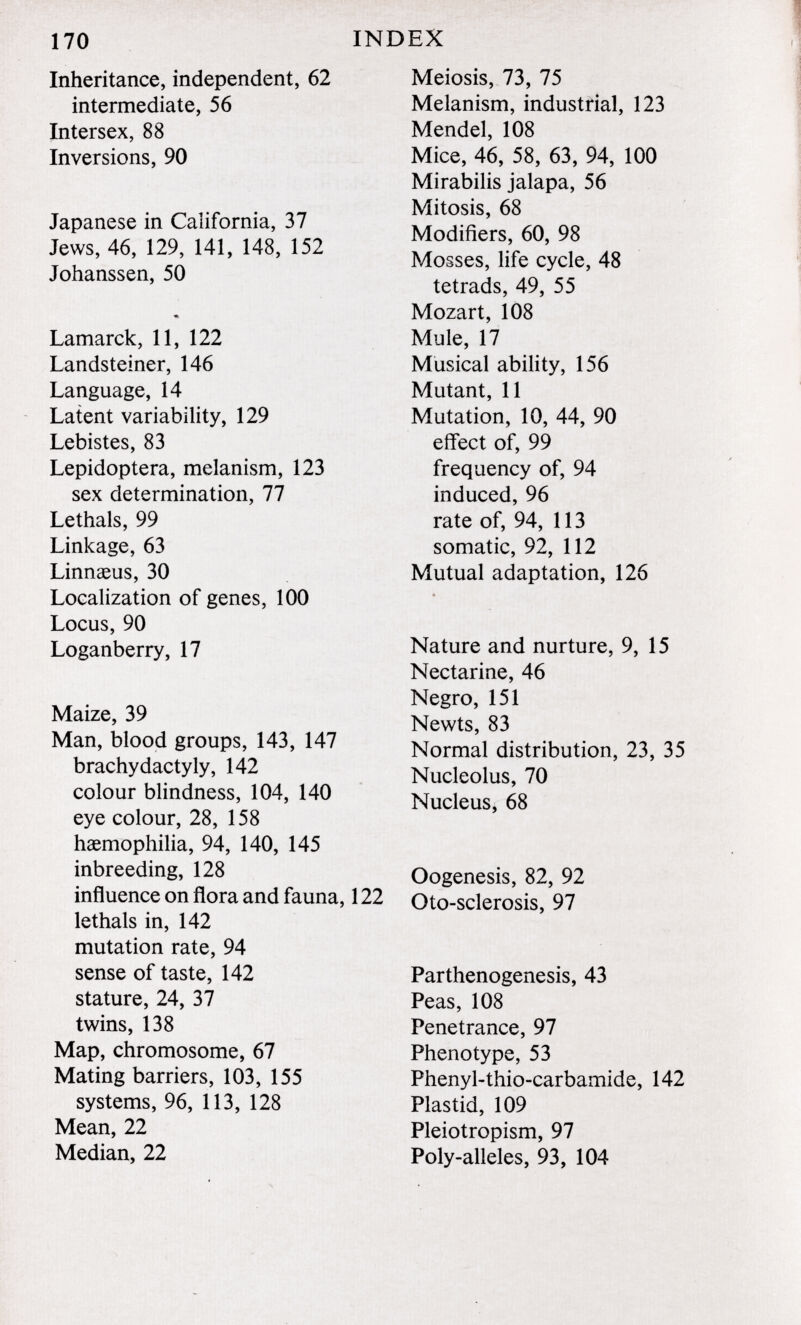 170 INDEX Inheritance, independent, 62 intermediate, 56 Intersex, 88 Inversions, 90 Japanese in California, 37 Jews, 46, 129, 141, 148, 152 Johanssen, 50 ♦ Lamarck, 11, 122 Landsteiner, 146 Language, 14 Latent variability, 129 Lebistes, 83 Lepidoptera, melanism, 123 sex determination, 77 Lethals, 99 Linkage, 63 Linnaeus, 30 Localization of genes, 100 Locus, 90 Loganberry, 17 Maize, 39 Man, blood groups, 143, 147 brachydactyly, 142 colour blindness, 104, 140 eye colour, 28, 158 haemophilia, 94, 140, 145 inbreeding, 128 influence on flora and fauna, 122 lethals in, 142 mutation rate, 94 sense of taste, 142 stature, 24, 37 twins, 138 Map, chromosome, 67 Mating barriers, 103, 155 systems, 96, 113, 128 Mean, 22 Median, 22 Meiosis, 73, 75 Melanism, industrial, 123 Mendel, 108 Mice, 46, 58, 63, 94, 100 Mirabilis jalapa, 56 Mitosis, 68 Modifiers, 60, 98 Mosses, life cycle, 48 tetrads, 49, 55 Mozart, 108 Mule, 17 Musical ability, 156 Mutant, 11 Mutation, 10, 44, 90 effect of, 99 frequency of, 94 induced, 96 rate of, 94, 113 somatic, 92, 112 Mutual adaptation, 126 Nature and nurture, 9, 15 Nectarine, 46 Negro, 151 Newts, 83 Normal distribution, 23, 35 Nucleolus, 70 Nucleus, 68 Oogenesis, 82, 92 Oto-sclerosis, 97 Parthenogenesis, 43 Peas, 108 Penetrance, 97 Phenotype, 53 Phenyl-thio-carbamide, 142 Plastid, 109 Pleiotropism, 97 Poly-alleles, 93, 104