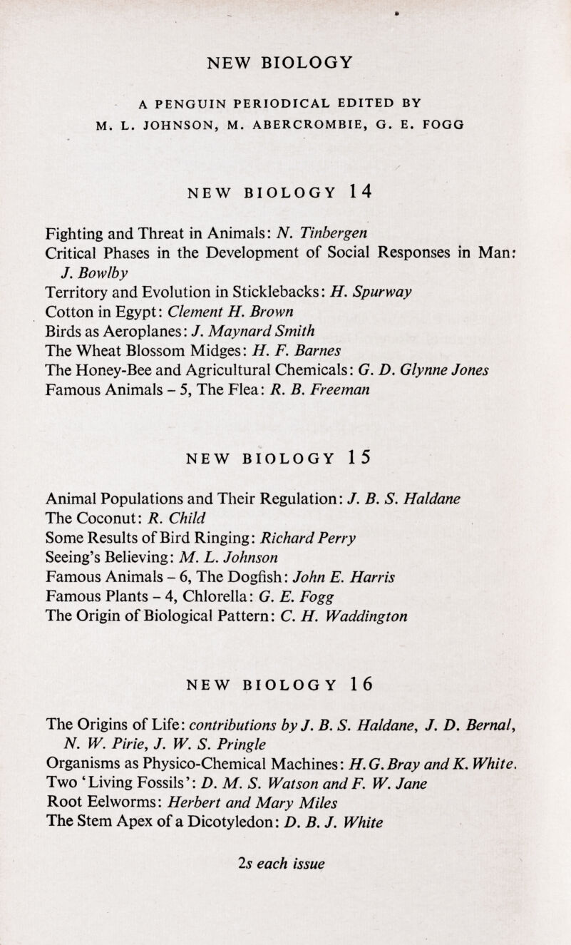 * NEW BIOLOGY a penguin periodical edited by m. l. johnson, m. abercrombie, g. e. fogg NEW BIOLOGY 14 Fighting and Threat in Animals : N. Tinbergen Critical Phases in the Development of Social Responses in Man: J. Bow lb y Territory and Evolution in Sticklebacks: H . Spurway Cotton in Egypt: Clement H. Brown Birds as Aeroplanes: J. Maynard Smith The Wheat Blossom Midges: H. F. Barnes The Honey-Bee and Agricultural Chemicals: G. D. Glynne Jones Famous Animals - 5, The Flea: R. B. Freeman NEW BIOLOGY 1 5 Animal Populations and Their Regulation : J. B. S. Haldane The Coconut: R. Child Some Results of Bird Ringing: Richard Perry Seeing's Believing : M. L. Johnson Famous Animals - 6, The Dogfish : John E. Harris Famous Plants - 4, Chlorella : G. E. Fogg The Origin of Biological Pattern : C. H. Waddington NEW BIOLOGY 16 The Origins of Life: contributions by J. B. S. Haldane, J. D. Bernal, N. W. Pirie, J. W. S. Pringle Organisms as Physico-Chemical Machines: H.G.Bray andK. White. Two 4 Living Fossils': D. M. S. Watson and F. W. Jane Root Eelworms: Herbert and Mary Miles The Stem Apex of a Dicotyledon: D. B. J. White 2s each issue