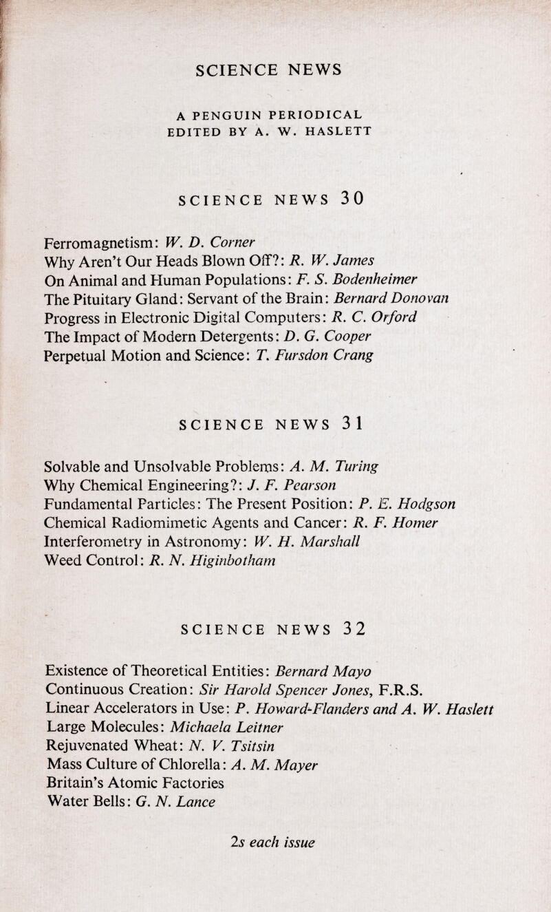 a penguin periodical edited by a. w. haslett SCIENCE NEWS 30 Ferromagnetism: W. D. Corner Why Aren't Our Heads Blown Off?: R. W. James On Animal and Human Populations : F. S. Bodenheimer The Pituitary Gland: Servant of the Brain: Bernard Donovan Progress in Electronic Digital Computers: R. C. Or ford The Impact of Modern Detergents: D. G. Cooper Perpetual Motion and Science : T . Fursdon Crang SCIENCE NEWS 31 Solvable and Unsolvable Problems: A. M. Turing Why Chemical Engineering?: J. F. Pearson Fundamental Particles: The Present Position: P. E. Hodgson Chemical Radiomimetic Agents and Cancer: R. F. Homer Interferometry in Astronomy : W. H. Marshall Weed Control : R. N. Higinbotham SCIENCE NEWS 32 Existence of Theoretical Entities: Bernard Mayo Continuous Creation: Sir Harold Spencer Jones , F.R.S. Linear Accelerators in Use: P. Howard-Flanders and A. W. Haslett Large Molecules: Michaela Leitner Rejuvenated Wheat: N. V. Tsitsin Mass Culture of Chlorella: A. M. Mayer Britain's Atomic Factories Water Bells : G . N. Lance 2s each issue