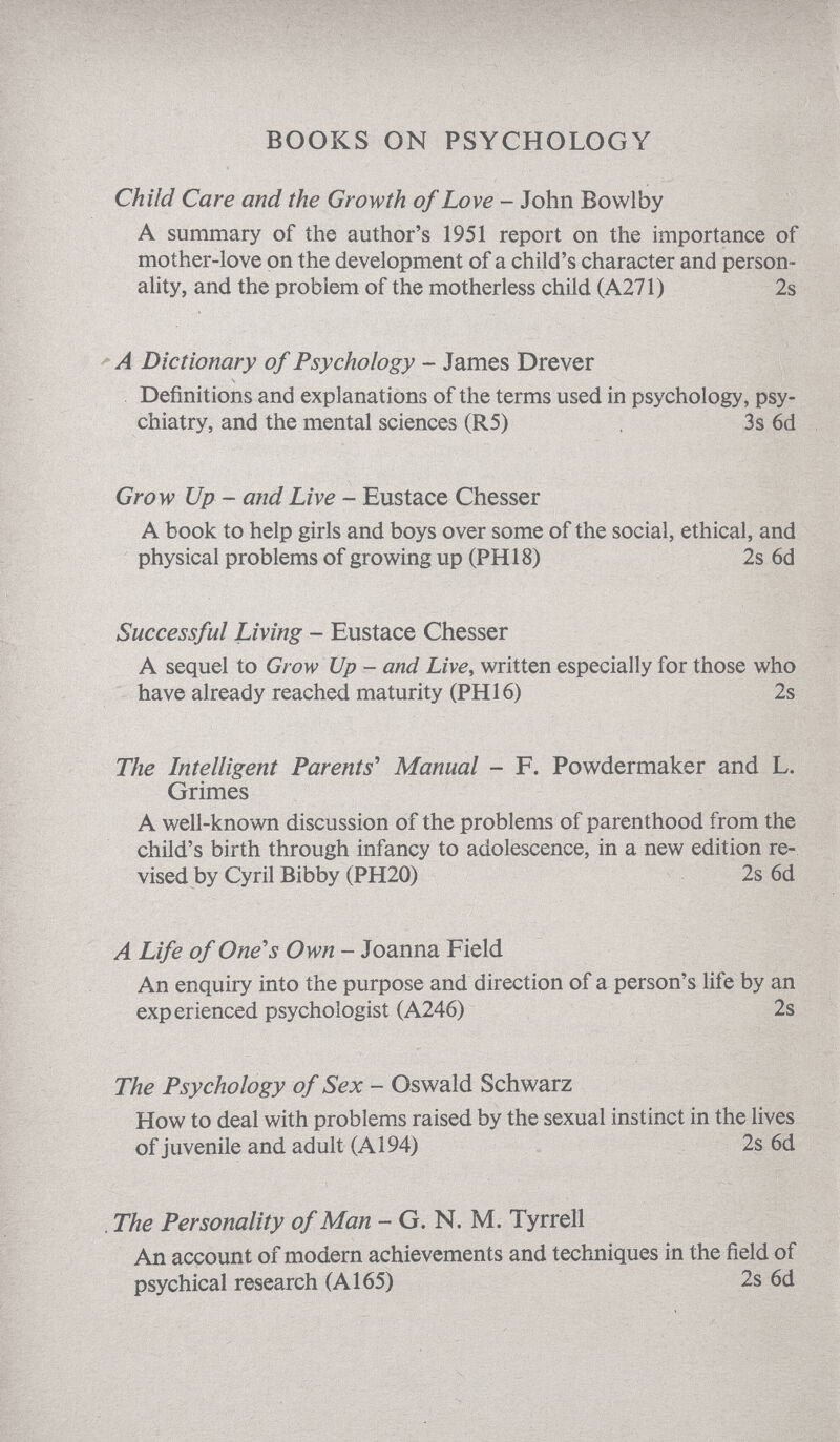 BOOKS ON PSYCHOLOGY Child Care and the Growth of Love - John Bowlby A summary of the author's 1951 report on the importance of mother-love on the development of a child's character and person ality, and the problem of the motherless child (A271) 2s A Dictionary of Psychology - James Drever Definitions and explanations of the terms used in psychology, psy chiatry, and the mental sciences (R5) 3s 6d Grow Up - and Live - Eustace Chesser A book to help girls and boys over some of the social, ethical, and physical problems of growing up (PHI8) 2s 6d Successful Living - Eustace Chesser A sequel to Grow Up - and Live , written especially for those who have already reached maturity (PHI6) 2s The Intelligent Parents' Manual - F. Powdermaker and L. Grimes A well-known discussion of the problems of parenthood from the child's birth through infancy to adolescence, in a new edition re vised by Cyril Bibby (PH20) 2s 6d A Life of One's Own - Joanna Field An enquiry into the purpose and direction of a person's life by an experienced psychologist (A246) 2s The Psychology of Sex - Oswald Schwarz How to deal with problems raised by the sexual instinct in the lives of juvenile and adult (A 194) 2s 6d The Personality of Man - G. N. M. Tyrrell An account of modern achievements and techniques in the field of psychical research (A 165) 2s 6d