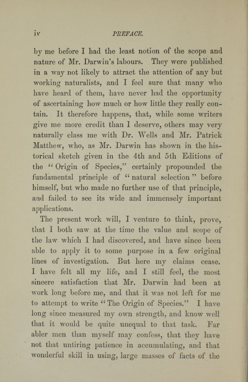 iv PliEFACE. by me before I had the least notion of the scope and nature of Mr. Darwin's labours. They were published in a way not likely to attract the attention of any but working naturalists, and I feel sure that many who have heard of them, have never had the opportunity of ascertaining how much or how little they really con¬ tain. It therefore happens, that, while some writers give me more credit than I deserve, others may very naturally class me with Dr. Wells and Mr. Patrick Matthew, who, as Mr. Darwin has shown in the his¬ torical sketch given in the 4th and 5th Editions of the  Origin of Species, certainly propounded the fundamental principle of  natural selection  before himself, but who made no further use of that principle, and failed to see its wide and immensely important applications. The present work will, I venture to think, prove, that I both saw at the time the value and scope oí the law which I had discovered, and have since been able to apply it to some purpose in a few original lines of investigation. But here my claims cease. I have felt all my life, and I still feel, the most sincere satisfaction that Mr. Darwin had been at work long before me, and that it was not left for me to attempt to write  The Origin of Species. I have long since measured my own strength, and know well that it would be quite unequal to that task. Far abler men than myself may confess, that they have not that untiring patience in accumulating, and that wonderful skill in using, large masses of facts of the