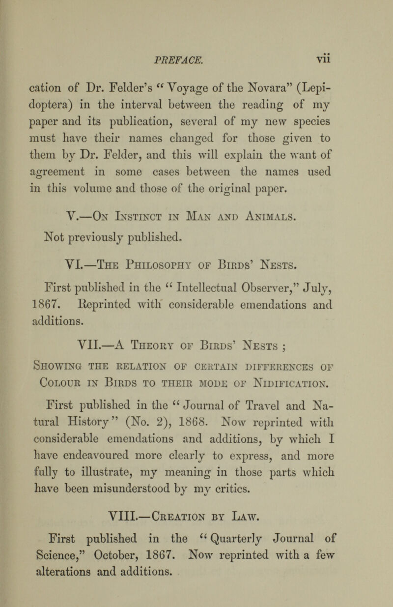 PREFACE. Vil cation of Dr. Folder's  Voyage of the Novara (Lepi- doptera) in the interл^al between tlie reading of my paper and its publication, several of my new species must have their names changed for those given to them by Dr. Felder, and this will explain the want of agreement in some cases between the names used in this volume and those of the original paper. V.—On Instinct in Man and Animals. Not previously published. VI.—The Philosophy of Birds' Nests. First published in the  Intellectual Observer, July, 1867. Reprinted with considerable emendations and additions. VIL—A Theory of Birds' Nests ; Showing the relation op certain differences of Colour in Birds to their mode of Nidification. First published in the  Journal of Travel and Na¬ tural History (No. 2), 1868. Now reprinted with considerable emendations and additions, by which I have endeavoured more clearly to express, and more fully to illustrate, my meaning in those parts which have been misunderstood by my critics. VIII.—Creation by Laav. First published in the ■ Quarterly Journal of Science, October, 1867. Now reprinted with a few alterations and additions.
