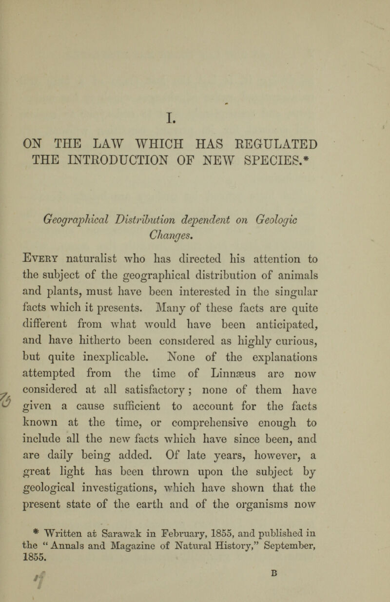 I. ON THE LAW WHICH HAS REGULATED THE INTRODUCTION OF NEW SPECIES.* Geographical Distribution dependent on Geologic Changes. Every naturalist who has directed his attention to the subject of the geographical distribution of animals and plants, must have been interested in the singular facts which it presents. Many of these facts are quite different from what would have been anticipated, and have hitherto been considered as highly curious, but quite inexplicable. None of the explanations attempted from the time of Linnseus are now considered at all satisfactory ; none of them have given a cause sufficient to account for the facts known at the time, or comprehensive enough to include all the new facts which have since been, and are daily being added. Of late years, however, a great light has been thrown upon the subject by geological investigations, which have shown that the present state of the earth and of the organisms now * Written at Sarawak in February, 1855, and published in the  Annals and Magazine of Natural History, September, 1&55- B