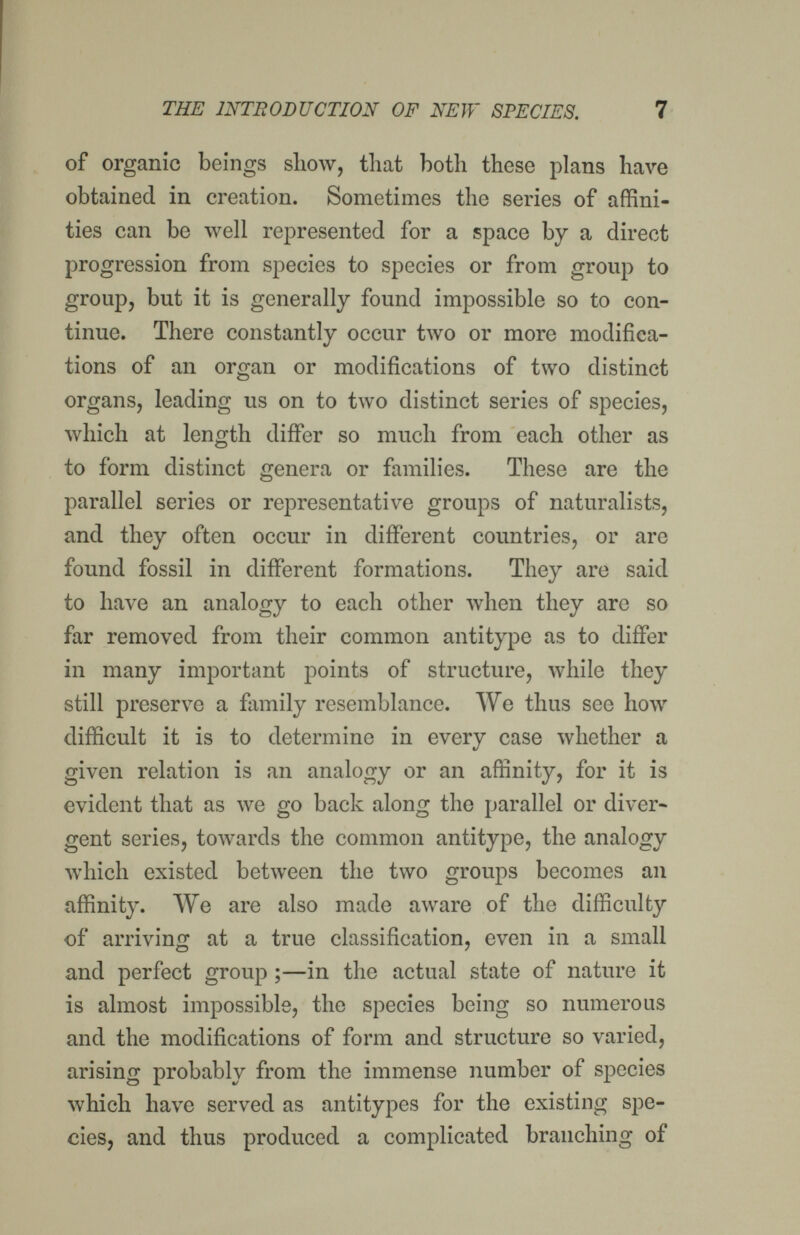 THE INTBOBUCTION OF NEW SPECIES. 7 of organic beings show, that both these plans have obtained in creation. Sometimes the series of affini¬ ties can be well represented for a space by a direct progression from species to species or from group to group, but it is generally found impossible so to con¬ tinue. There constantly occur two or more modifica¬ tions of an organ or modifications of two distinct organs, leading us on to two distinct series of species, which at length differ so much from each other as to form distinct genera or families. These are the parallel series or representative groups of naturalists, and they often occur in different countries, or are found fossil in different formations. They are said to have an analogy to each other Avhen they are so far removed from their common antitype as to differ in many important points of structure, while they still preserve a family resemblance. We thus see how difficult it is to determine in every case whether a given relation is an analogy or an affinity, for it is evident that as we go back along the parallel or diver¬ gent series, towards the common antitype, the analogy which existed between the two groups becomes an affinity. We are also made aware of the difficulty of arriving at a true classification, even in a small and perfect group ;—in the actual state of nature it is almost impossible, the species being so numerous and the modifications of form and structure so varied, arising probably from the immense number of species which have served as antitypes for the existing spe¬ cies, and thus produced a complicated branching of