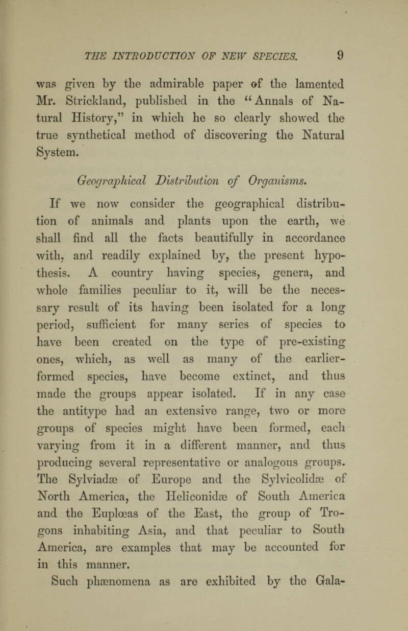 THE INTRODUCTION OF NEW SPECIES. 9 wns given by the admirable paper of the lamented Mr. Strickland, published in the Annals of Na¬ tural History, in which he so clearly showed the true synthetical method of discovering the Natural System. Geographical Distribution of Organisms. If we now consider the geographical distribu¬ tion of animals and plants upon the earth, we shall find all the facts beautifully in accordance with, and readily explained by, the present hypo¬ thesis. A country having species, genera, and whole families peculiar to it, will be the neces¬ sary result of its having been isolated for a long period, sufficient for many series of species to have been created on the type of pre-existing ones, which, as well as many of the earlier- formed species, have become extinct, and thus made the groups appear isolated. If in any case the antitype had an extensive range, two or more groups of species might have been formed, each varying from it in a different manner, and thus producing several representative or analogous groups. The Sylviadse of Europe and the Sylvicolidae of North America, the Heliconidae of South America and the Euplœas of the East, the group of Tro- gons inhabiting Asia, and that peculiar to South America, are examples that may be accounted for in this manner. Such phaenomena as are exhibited by the Gala-