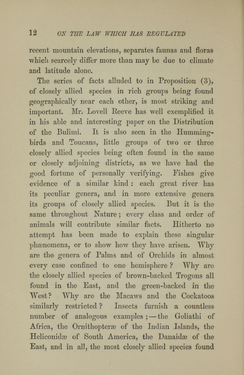 12 ON THE LAW WHICH HAS BEGULATED recent mountain elevations, separates faunas and floras whicli scarcely differ more than may be due to climate and latitude alone. The series of fiicts alluded to in Proposition (3), of closely allied species in rich groups being found geographically near each other, is most striking and important. Mr. Lo veil Reeve has well exemplified it in his able and interesting paper on the Distribution of the Bulimi. It is also seen in the Humming¬ birds and Toucans, little groups of two or three closely allied species being often found in the same or closely adjoining districts, as we have had the good fortune of personally verifying. Fishes give evidence of a similar kind : each great river has its peculiar genera, and in more extensive genera its groups of closely allied species. But it is the same throughout Nature ; every class and order of animals will contribute similar facts. Hitherto no attempt has been made to explain these singular phsenomena, or to show how they have arisen. Why are the genera of Palms and of Orchids in almost every case confined to one hemisphere ? Why are the closely allied species of brown-backed Trogons all found in the East, and the green-backed in the West? Why are the Macaws and the Cockatoos similarly restricted ? Insects furnish a countless number of analogous examples ; — the Goliathi of Africa, the Ornithopterse of the Indian Islands, the Heliconidse of South America, the Danaidse of the East, and in all, the most closely allied species found