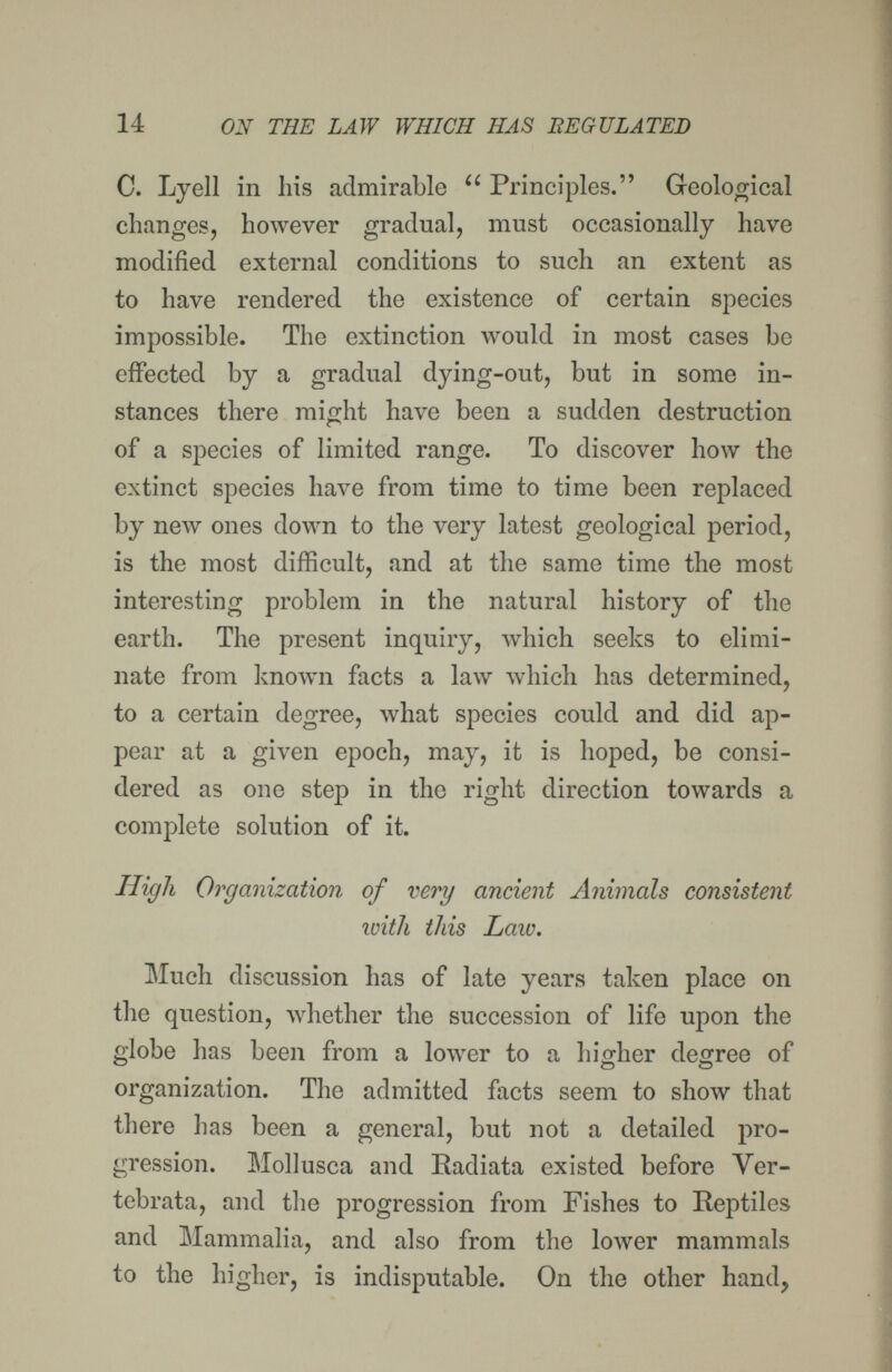 14 ON THE LAW WHICH HAS EEGULATED C. Lyell in his admirable  Principles. Geological changes, however gradual, must occasionally have modified external conditions to such an extent as to have rendered the existence of certain species impossible. The extinction would in most cases be effected by a gradual dying-out, but in some in¬ stances there might have been a sudden destruction of a species of limited range. To discover how the extinct species have from time to time been replaced by new ones down to the very latest geological period, is the most difficult, and at the same time the most interesting problem in the natural history of the earth. The present inquiry, which seeks to elimi¬ nate from known facts a law which has determined, to a certain degree, what species could and did ap¬ pear at a given epoch, may, it is hoped, be consi¬ dered as one step in the right direction towards a complete solution of it. High Organization of very ancient Animals consistent ivith this Law. Much discussion has of late years taken place on the question, whether the succession of life upon the globe has been from a lower to a higher degree of organization. The admitted facts seem to show that there has been a general, but not a detailed pro¬ gression. Mollusca and Radiata existed before Ver¬ tebrata, and the progression from Fishes to Reptiles and Mammalia, and also from the lower mammals to the higher, is indisputable. On the other hand,