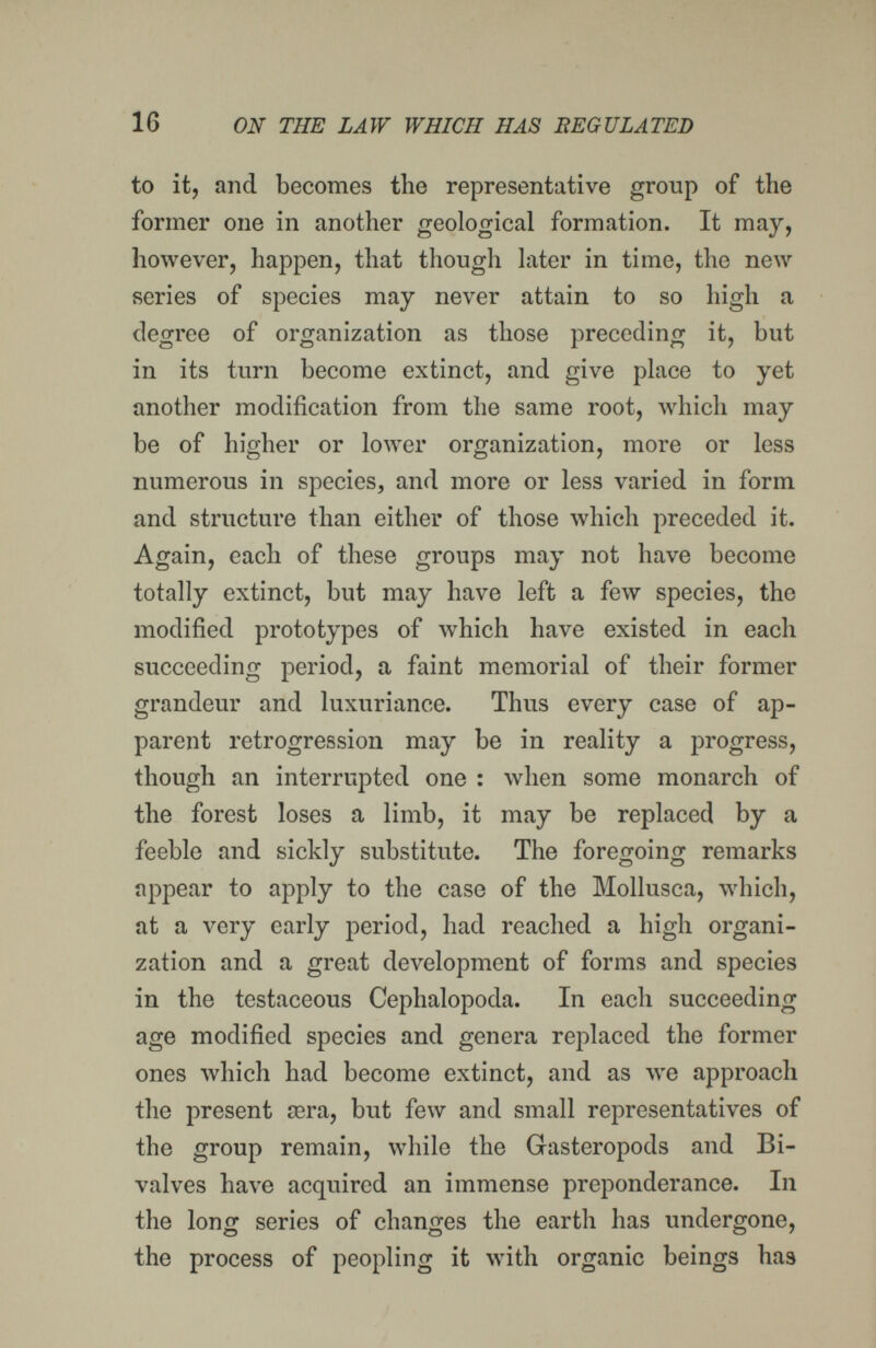 16 ON THE LAW WHICH HAS REGULATED to it, and becomes the representative group of the former one in another geological formation. It may, however, happen, that though later in time, the new series of species may never attain to so high a degree of organization as those preceding it, but in its turn become extinct, and give place to yet another modification from the same root, which may be of higher or lower organization, more or less numerous in species, and more or less varied in form and structure than either of those which preceded it. Again, each of these groups may not have become totally extinct, but may have left a few species, the modified prototypes of which have existed in each succeeding period, a faint memorial of their former grandeur and luxuriance. Thus every case of ap- íparent retrogression may be in reality a progress, though an interrupted one : when some monarch of the forest loses a limb, it may be replaced by a feeble and sickly substitute. The foregoing remarks appear to apply to the case of the Mollusca, which, at a very early period, had reached a high organi¬ zation and a great development of forms and species in the testaceous Cephalopoda. In each succeeding age modified species and genera replaced the former ones which had become extinct, and as луе approach the present sera, but few and small representatives of the group remain, while the Gasteropods and Bi¬ valves have acquired an immense preponderance. In the long series of changes the earth has undergone, the process of peopling it with organic beings has