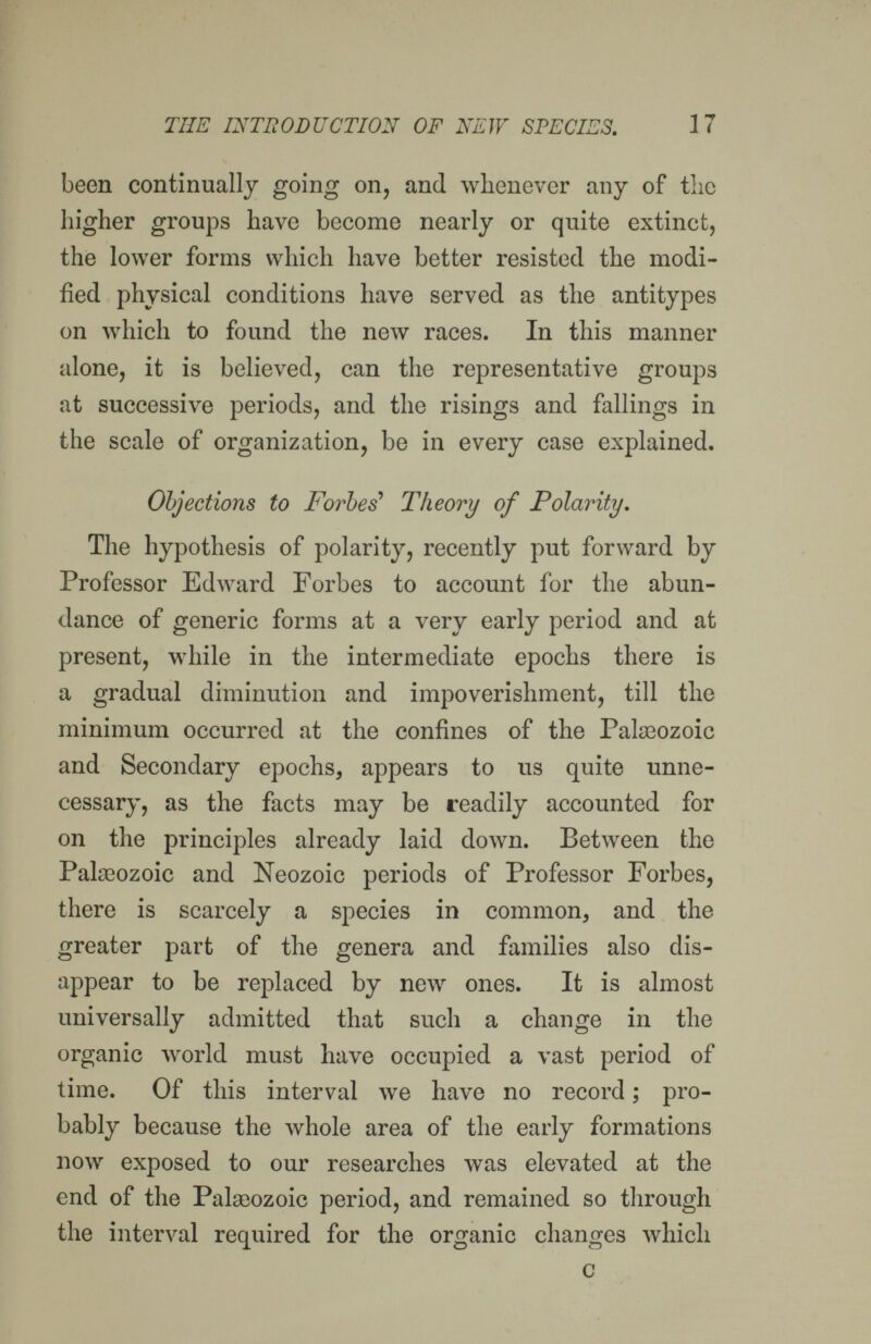 THE INTEODUCTION OF NEW SPECIES. 17 been continually going on, and whenever any of the liigher groups have become nearly or quite extinct, the lower forms which have better resisted the modi¬ fied physical conditions have served as the antitypes on which to found the new races. In this manner alone, it is believed, can the representative groups at successive periods, and the risings and fallings in the scale of organization, be in every case explained. Objections to Forbes' Theory of Polarity. The hypothesis of polarity, recently put forward by Professor Edward Forbes to account for the abun¬ dance of generic forms at a very early period and at present, while in the intermediate epochs there is a gradual diminution and impoverishment, till the minimum occurred at the confines of the Pateozoic and Secondary epochs, appears to us quite unne¬ cessary, as the facts may be readily accounted for on the principles already laid down. Between the Palgeozoic and Neozoic periods of Professor Forbes, there is scarcely a species in common, and the greater part of the genera and families also dis¬ appear to be replaced by new ones. It is almost universally admitted that such a change in the organic world must have occupied a vast period ol time. Of this interval we have no record ; pro¬ bably because the whole area of the early formations now exposed to our researches was elevated at the end of the Palseozoic period, and remained so through the interval required for the organic changes which a