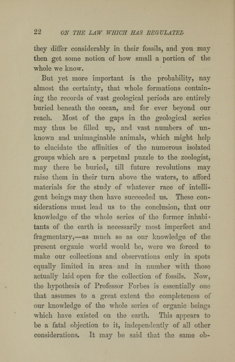 22 ON THE LAW WHICH HAS BEGULATEL they differ considerably in their fossils, and you may then get some notion of how small a portion of the whole we know. But yet more important is the probability, nay almost the certainty, that Avhole formations contain¬ ing the records of vast geological periods are entirely buried beneath the ocean, and for ever beyond our reach. Most of the gaps in the geological series may thus be filled up, and vast numbers of un¬ known and unimaginable animals, which might help to elucidate the affinities of the numerous isolated groups which are a perpetual puzzle to the zoologist, may there be buried, till future revolutions may raise them in their turn above the waters, to afford materials for the study of whatever race of intelli¬ gent beings may then have succeeded us. These con¬ siderations must lead us to the conclusion, that our knowledge of the whole series of the former inhabi¬ tants of the earth is necessarily most imperfect and fragmentary,—as much so as our knowledge of the present organic world would be, were we forced to make our collections and observations only in spots equally limited in area and in number лvith those actually laid open for the collection of fossils. Now, the hypothesis of Professor Forbes is essentially one that assumes to a great extent the completeness of our knowledge of the whole series of organic beings which have existed on the earth. This appears to be a fatal objection to it, independently of all other considerations. It may be said that the same ob-