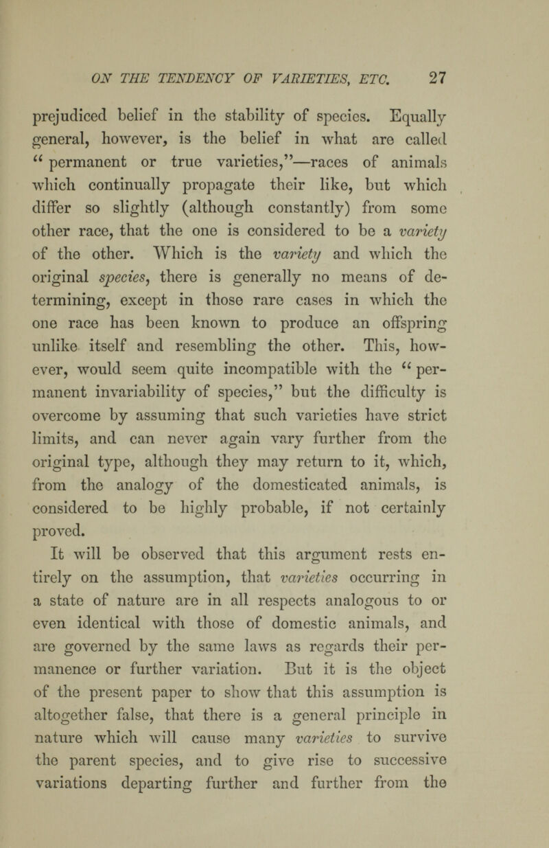 ON THE TENDENCY OF VABIETIES, ETC. 27 prejudiced belief in the stability of species. Equally- general, however, is the belief in what are called  permanent or true varieties,—races of animals which continually propagate their like, but which differ so slightly (although constantly) from some other race, that the one is considered to be a variety of the other. Which is the variety and which the original species^ there is generally no Jneans of de¬ termining, except in those rare cases in which the one race has been known to produce an offspring unlike itself and resembling the other. This, how¬ ever, would seem quite incompatible with the  per¬ manent invariability of species, but the difficulty is overcome by assuming that such varieties have strict limits, and can never again vary further from the original type, although they may return to it, which, from the analogy of the domesticated animals, is considered to be highly probable, if not certainly proved. It Avill be observed that this argmnent rests en¬ tirely on the assumption, that varieties occurring in a state of nature are in all respects analogous to or even identical with those of domestic animals, and are governed by the same laws as regards their per¬ manence or further variation. But it is the object of the present paper to show that this assumption is altogether false, that there is a general principle in nature which will cause many varieties to survive the parent species, and to give rise to successive variations departing further and further from the