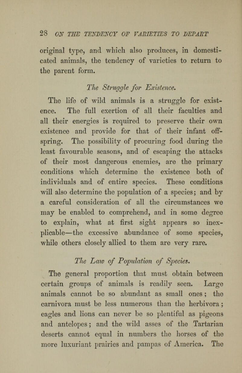 28 ON THE TENDENCY OF VAFJETIES TO BEPAR'i original type, and which also produces, in domesti¬ cated animals, the tendency of varieties to return to the parent form. The Struggle for Existence. The life of wild animals is a struggle for exist¬ ence. The full exertion of all their faculties and all their energies is required to preserve their own existence and provide for that of their infant off¬ spring. The possibility of procuring food during the least favourable seasons, and of escaping the attacks of their most dangerous enemies, are the primary conditions which determine the existence both of individuals and of entire species. These conditions will also determine the population of a species; and by a careful consideration of all the circumstances we may be enabled to comprehend, and in some degree to explain, what at first sight appears so inex¬ plicable—the excessive abundance of some species, while others closely allied to them are very rare. The Law of Population of Species. The general proportion that must obtain between certain groups of animals is readily seen. Large animals cannot be so abundant as small ones ; the carnivora must be less numerous than the herbívora ; eagles and lions can never be so plentiful as pigeons and antelopes ; and the wild asses of the Tartarian deserts cannot equal in numbers the horses of the more luxuriant prairies and pampas of America. The