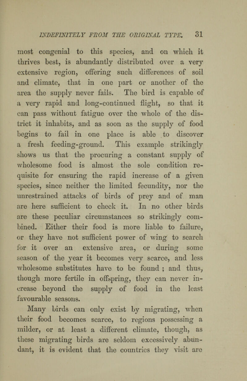INDEFINITELY FROM 7HE ORIGINAL TYPE. 31 most congenial to this species, and on which it thrives best, is abundantly distributed over a very extensive region, offering such differences of soil and climate, that in one part or another of the area the supply never fails. The bird is capable of a very rapid and long-continued flight, so that it can pass without fatigue over the whole of the dis¬ trict it inhabits, and as soon as the supply of food begins to fail in one place is able to discover a fresh feeding-ground. This example strikingly shows us that the procuring a constant supply of wholesome food is almost the sole condition re¬ quisite for ensuring the rapid increase of a given species, since neither the limited fecundity, nor the unrestrained attacks of birds of prey and of man are here sufficient to check it. In no other birds are these peculiar circumstances so strikingly com¬ bined. Either their food is more liable to failure, or they have not sufficient power of wing to search for it over an extensive area, or during some season of the year it becomes very scarce, and less wholesome substitutes have to be found ; and thus, though more fertile in offspring, they can never in¬ crease beyond the supply of food in the least favourable seasons. Many birds can only exist by migrating, when their food becomes scarce, to regions possessing a milder, or at least a different climate, though, as these migrating birds are seldom excessively abun¬ dant, it is evident that the countries they visit are