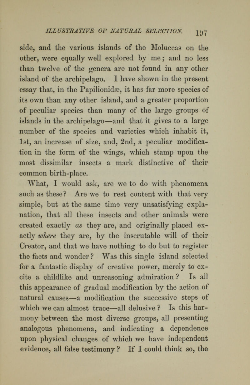ILLUSTRATIVE OF NATÜBAL SELECTION. 5^97 side, and the various islands of the Moluccas on the other, were equally well explored by me ; and no less than twelve of the genera are not found in any other island of the archipelago. I have shown in the present essay that, in the Papilionidie, it has far more species of its own than any other island, and a greater proportion of peculiar species than many of the large groups of islands in the archipelago—and that it gives to a large number of the species and varieties which inhabit it, 1st, an increase of size, and, 2nd, a peculiar modifica¬ tion in the form of the wings, which stamp upon the most dissimilar insects a mark distinctive' of their common birth-place. AYhat, I Avould ask, are we to do with phenomena such as these? Are we to rest content with that very ,■ simple, but at the same time very nnsatisfying expla¬ nation, that all these insects and other animals were created exactly as they are, and originally placed ex¬ actly where they are, by the inscrutable will of their Creator, and that we have nothing to do but to register the facts and wonder? Was this single island selected for a fantastic display of creative power, merely to ex¬ cite a childlike and unreasoning admiration ? Is all this appearance of gradual modification by the action of natural causes—a modification the successive steps of which we can almost trace—all delusive ? Is this har¬ mony between the most diverse groups, all presenting analogous phenomena, and indicating a dependence upon physical changes of which we have independent evidence, all false testimony ? If I could think so, the