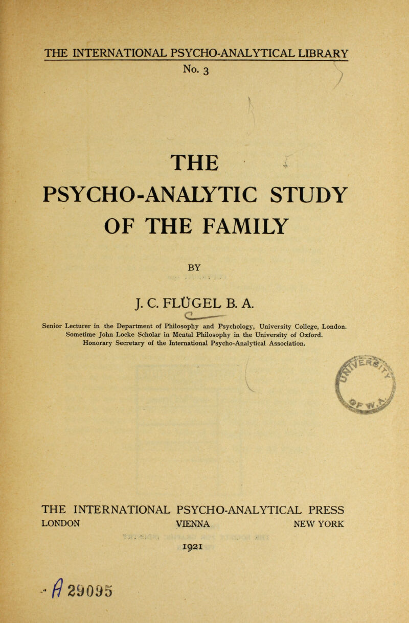 THE INTERNATIONAL PSYCHO-ANALYTICAL LIBRARY No. 3 К ; THE PSYCHO-ANALYTIC STUDY OF THE FAMILY BY J. C. FLÜGEL В. A. Senior Lecturer in the Department of Philosophy and Psychology, University College, London. Sometime John Locke Scholar in Mental Philosophy in the University of Oxford. Honorary Secretary of the International Psycho-Analytical Association. THE INTERNATIONAL PSYCHO-ANALYTICAL PRESS LONDON VIENNA NEW YORK •sr I92I