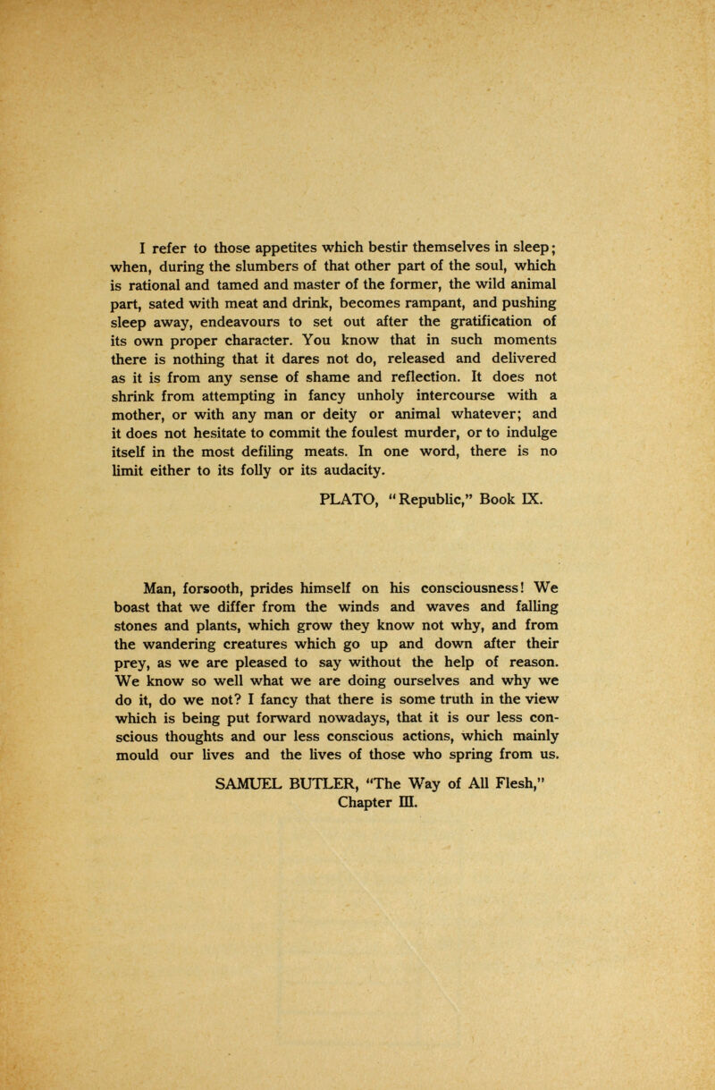 I refer to those appetites which bestir themselves in sleep ; when, during the slumbers of that other part of the soul, which is rational and tamed and master of the former, the wild animal part, sated with meat and drink, becomes rampant, and pushing sleep away, endeavours to set out after the gratification of its own proper character. You know that in such moments there is nothing that it dares not do, released and delivered as it is from any sense of shame and reflection. It does not shrink from attempting in fancy unholy intercourse with a mother, or with any man or deity or animal whatever; and it does not hesitate to commit the foulest murder, or to indulge itself in the most defiling meats. In one word, there is no limit either to its folly or its audacity. PLATO, Republic, Book IX. Man, forsooth, prides himself on his consciousness! We boast that we differ from the winds and waves and falling stones and plants, which grow they know not why, and from the wandering creatures which go up and down after their prey, as we are pleased to say without the help of reason. We know so well what we are doing ourselves and why we do it, do we not? I fancy that there is some truth in the view which is being put forward nowadays, that it is our less con¬ scious thoughts and our less conscious actions, which mainly mould our lives and the lives of those who spring from us. SAMUEL BUTLER, The Way of All Flesh, Chapter Ш.