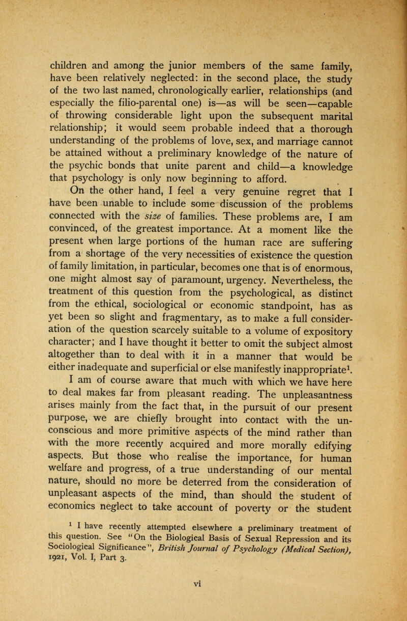 children and among the junior members of the same family, have been relatively neglected: in the second place, the study of the two last named, chronologically earlier, relationships (and especially the filio-parental one) is—as will be seen—capable of throwing considerable light upon the subsequent marital relationship; it would seem probable indeed that a thorough understanding of the problems of love, sex, and marriage cannot be attained without a preliminary knowledge of the nature of the psychic bonds that unite parent and child—a knowledge that psychology is only now beginning to afford. On the other hand, I feel a very genuine regret that I have been unable to include some discussion of the problems connected with the size of families. These problems are, I am convinced, of the greatest importance. At a moment like the present when large portions of the human race are suffering from a shortage of the very necessities of existence the question of family limitation, in particular, becomes one that is of enormous, one might almost say of paramount, urgency. Nevertheless, the treatment of this question from the psychological, as distinct from the ethical, sociological or economic standpoint, has as yet been so slight and fragmentary, as to make a full consider¬ ation of the question scarcely suitable to a volume of expository character; and I have thought it better to omit the subject almost altogether than to deal with it in a manner that would be either inadequate and superficial or else manifestly inappropriate^. I am of course aware that much with which we have here to deal makes far from pleasant reading. The unpleasantness arises mainly from the fact that, in the pursuit of our present purpose, we are chiefly brought into contact with the un¬ conscious and more primitive aspects of the mind rather than with the more recently acquired and more morally edifying aspects. But those who realise the importance, for human welfare and progress, of a true understanding of our mental nature, should no more be deterred from the consideration of unpleasant aspects of the mind, than should the student of economics neglect to take account of poverty or the student 1 I have recently attempted elsewhere a preliminary treatment of this question. See On the Biological Basis of Sexual Repression and its Sociological Significance, British Journal of Psychology (Medical Section), 1921, Vol. I, Part 3. vi