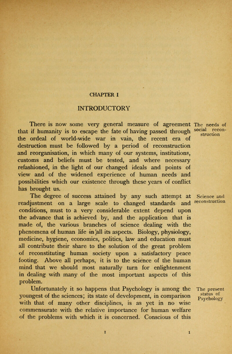 CHAPTER I INTRODUCTORY There is now some very general measure of agreement The needs of that if humanity is to escape the fate of having passed through ^°^struction° the ordeal of world-wide war in vain, the recent era of destruction must be followed by a period of reconstruction and reorganisation, in which many of our systems, institutions, customs and beliefs must be tested, and where necessary refashioned, in the light of our changed ideals and points of view and of the widened experience of human needs and possibilities which our existence through these years of conflict has brought us. The degree of success attained by any such attempt at Science and readjustment on a large scale to changed standards and reconstruction conditions, must to a very considerable extent depend upon the advance that is achieved by, and the application that is made of, the various branches of science dealing with the phenomena of human life in |all its aspects. Biology, physiology, medicine, hygiene, economics, politics, law and education must all contribute their share to the solution of the great problem of reconstituting human society upon a satisfactory peace footing. Above all perhaps, it is to the science of the human mind that we should most naturally turn for enlightenment in dealing with many of the most important aspects of this problem. Unfortunately it so happens that Psychology is among the The present youngest of the sciences; its state of development, in comparison psychology with that of many other disciplines, is as yet in no wise • commensurate with the relative importance for human welfare of the problems with which it is concerned. Conscious of this