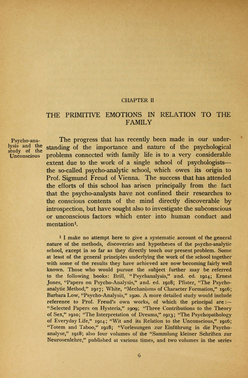 CHAPTER П THE PRIMITIVE EMOTIONS IN RELATION TO THE FAMILY Psycho-ana- The progress that has recently been made in our under- ' ^tud ^of the importance and nature of the psychological Unconscious problems connected with family life is to a very considerable extent due to the work of a single school of psychologists— the so-called psycho-analytic school, which owes its origin to Prof. Sigmund Freud of Vienna. The success that has attended the efforts of this school has arisen principally from the fact that the psycho-analysts have not confined their researches to the conscious contents of the mind directly discoverable by introspection, but have sought also to investigate the subconscious or unconscious factors which enter into human conduct and mentation^. 1 I make no attempt here to give a systematic account of the general nature of the methods, discoveries and hypotheses of the psycho-analytic school, except in so far as they directly touch our present problem. Some at least of the general principles underlying the work of the school together with some of the results they have achieved are now becoming fairly well known. Those who would pursue the subject further may be referred to the following books: Brill, Psychanalysis, 2nd. ed. 1914; Ernest Jones, Papers on Psycho-Analysis, 2nd. ed. 1918; Pfister, The Psycho¬ analytic Method, 1917; White, Mechanisms of Character Formation, 1916; Barbara Low, Psycho-Analysis, 1920. A more detailed study would include reference to Prof. Freud's own works, of which the principal are :— Selected Papers on Hysteria, 1909; Three Contributions to the Theory of Sex, 1910; The Interpretation of Dreams, 1913; The Psychopathology of Everyday Life, 1914; Wit and its Relation to the Unconscious, 1916; Totem and Taboo, 1918; Vorlesungen zur Einführung in die Psycho¬ analyse, 1918; also four volumes of the Sammlung kleiner Schriften zur Neurosenlehre, published at various times, and two volumes in the series 6