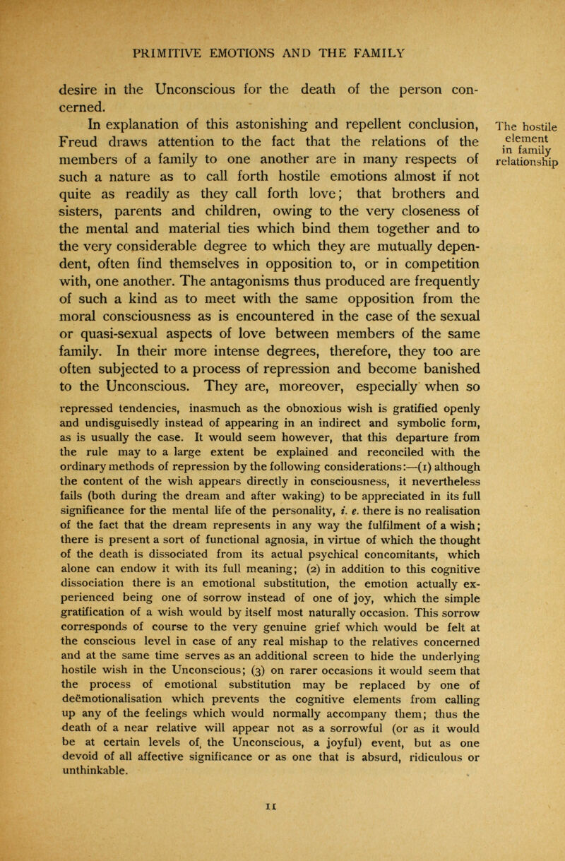 PRIMITIVE EMOTIONS AND THE FAMILY desire in the Unconscious for tlie deatii of the person con¬ cerned. In explanation of this astonishing and repellent conclusion, The hostile Freud draws attention to the fact that the relations of the members of a family to one another are in many respects of relationship such a nature as to call forth hostile emotions almost if not quite as readily as they call forth love; that brothers and sisters, parents and children, owing to the very closeness of the mental and material ties which bind them together and to the very considerable degree to which they are mutually depen¬ dent, often find themselves in opposition to, or in competition with, one another. The antagonisms thus produced are frequently of such a kind as to meet with the same opposition from the moral consciousness as is encountered in the case of the sexual or quasi-sexual aspects of love between members of the same family. In their more intense degrees, therefore, they too are often subjected to a process of repression and become banished to the Unconscious. They are, moreover, especially when so repressed tendencies, inasmuch as the obnoxious wish is gratified openly and undisguisedly instead of appearing in an indirect and symbolic form, as is usually the case. It would seem however, that this departure from the rule may to a large extent be explained and reconciled with the ordinary methods of repression by the following considerations :—(i) although the content of the wish appears directly in consciousness, it nevertheless fails (both during the dream and after waking) to be appreciated in its full significance for the mental life of the personality, i. e. there is no realisation of the fact that the dream represents in any way the fulfilment of a wish ; there is present a sort of functional agnosia, in virtue of which the thought of the death is dissociated from its actual psychical concomitants, which alone can endow it with its full meaning; (2) in addition to this cognitive dissociation there is an emotional substitution, the emotion actually ex¬ perienced being one of sorrow instead of one of joy, which the simple gratification of a wish would by itself most naturally occasion. This sorrow corresponds of course to the very genuine grief which would be felt at the conscious level in case of any real mishap to the relatives concerned and at the same time serves as an additional screen to hide the underlying hostile wish in the Unconscious; (3) on rarer occasions it would seem that the process of emotional substitution may be replaced by one of deemotionalisation which prevents the cognitive elements from calling up any of the feelings which would normally accompany them; thus the death of a near relative will appear not as a sorrowful (or as it would be at certain levels of, the Unconscious, a joyful) event, but as one devoid of all affective significance or as one that is absurd, ridiculous or unthinkable. n