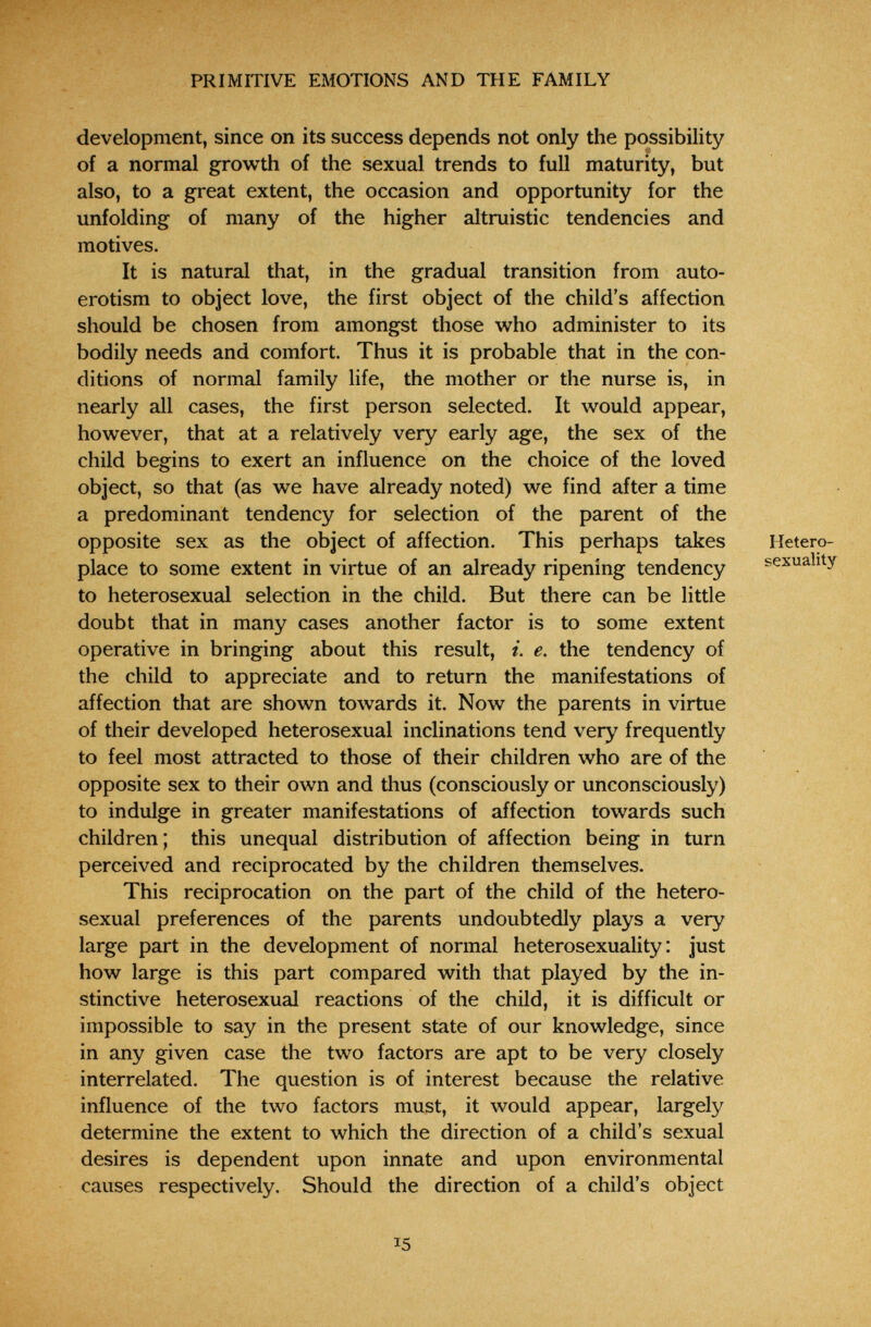 PRIMITIVE EMOTIONS AND THE FAMILY development, since on its success depends not only the possibility of a normal growth of the sexual trends to full maturity, but also, to a great extent, the occasion and opportunity for the unfolding of many of the higher altruistic tendencies and motives. It is natural that, in the gradual transition from auto¬ erotism to object love, the first object of the child's affection should be chosen from amongst those who administer to its bodily needs and comfort. Thus it is probable that in the con¬ ditions of normal family life, the mother or the nurse is, in nearly all cases, the first person selected. It would appear, however, that at a relatively very early age, the sex of the child begins to exert an influence on the choice of the loved object, so that (as we have already noted) we find after a time a predominant tendency for selection of the parent of the opposite sex as the object of affection. This perhaps takes place to some extent in virtue of an already ripening tendency to heterosexual selection in the child. But there can be little doubt that in many cases another factor is to some extent operative in bringing about this result, i. e. the tendency of the child to appreciate and to return the manifestations of affection that are shown towards it. Now the parents in virtue of their developed heterosexual inclinations tend very frequently to feel most attracted to those of their children who are of the opposite sex to their own and thus (consciously or unconsciously) to indulge in greater manifestations of affection towards such children; this unequal distribution of affection being in turn perceived and reciprocated by the children themselves. This reciprocation on the part of the child of the hetero¬ sexual preferences of the parents undoubtedly plays a very large part in the development of normal heterosexuality : just how large is this part compared with that played by the in¬ stinctive heterosexual reactions of the child, it is difficult or impossible to say in the present state of our knowledge, since in any given case the two factors are apt to be very closely interrelated. The question is of interest because the relative influence of the two factors must, it would appear, largely determine the extent to which the direction of a child's sexual desires is dependent upon innate and upon environmental causes respectively. Should the direction of a child's object