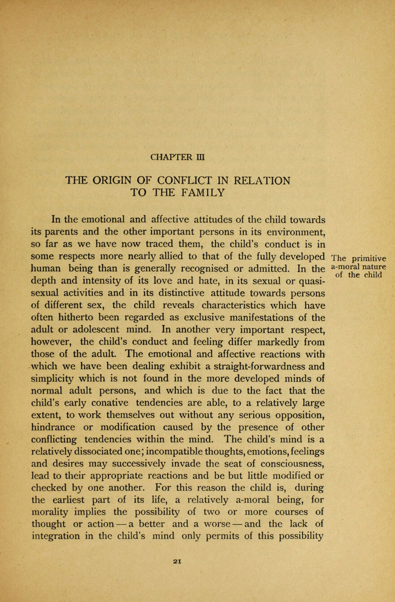 W'^k ' ' -.Т, Í'; . . v/)-. W i' •> . . •• -»V. ■ .. • : • . CHAPTER Ш THE ORIGIN OF CONFLICT IN RELATION TO THE FAMILY In the emotional and affective attitudes of the child towards its parents and the other important persons in its environment, so far as we have now traced them, the child's conduct is in some respects more nearly allied to that of the fully developed The primitive human being than is generally recognised or admitted. In the depth and intensity of its love and hate, in its sexual or quasi- sexual activities and in its distinctive attitude towards persons of different sex, the child reveals characteristics which have often hitherto been regarded as exclusive manifestations of the adult or adolescent mind. In another very important respect, however, the child's conduct and feeling differ markedly from those of the adult. The emotional and affective reactions with which we have been dealing exhibit a straight-forwardness and simplicity which is not found in the more developed minds of normal adult persons, and which is due to the fact that the child's early conative tendencies are able, to a relatively large extent, to work themselves out without any serious opposition, hindrance or modification caused by the presence of other conflicting tendencies within the mind. The child's mind is a relatively dissociated one; incompatible thoughts, emotions, feelings and desires may successively invade the seat of consciousness, lead to their appropriate reactions and be but little modified or checked by one another. For this reason the child is, during the earliest part of its life, a relatively a-moral being, for morality implies the possibility of two or more courses of thought or action — a better and a worse — and the lack of integration in the child's mind only permits of this possibility 21
