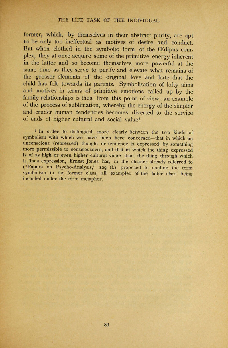 THE LIFE TASK OF THE INDIVIDUAL former, which, by themselves in their abstract purity, are apt to be only too ineffectual as motives of desire and conduct. But when clothed in the symbolic form of the Œdipus com¬ plex, they at once acquire some of the primitive energy inherent in the latter and so become themselves more powerful at the same time as they serve to purify and elevate what remains of the grosser elements of the original love and hate that the child has felt towards its parents. Symbolisation of lofty aims and motives in terms of primitive emotions called up by the family relationships is thus, from this point of view, an example of the process of sublimation, whereby the energy of the simpler and cruder human tendencies becomes diverted to the service of ends of higher cultural and social value^. 1 In order to distinguish more clearly between the two kinds of symbolism with which we have been here concerned—that in which an unconscious (repressed) thought or tendency is expressed by something more permissible to consciousness, and that in which the thing expressed is of as high or even higher cultural value than the thing through which it finds expression, Ernest Jones has, in the chapter already referred to (Papers on Psycho-Analysis, 129 ff.) proposed to confine the term symbolism to the former class, all examples of the latter class being included under the term metaphor. 39