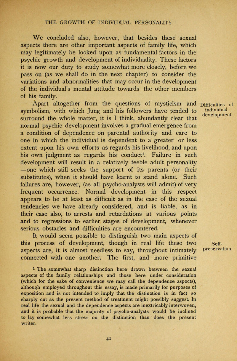THE GROWTH OF INDIVIDUAL PERSONALITY We concluded also, however, that besides these sexual aspects there are other important aspects of family life, which may legitimately be looked upon as fundamental factors in the psychic growth and development of individuality. These factors it is now our duty to study somewhat more closely, before we pass on (as we shall do in the next chapter) to consider the variations and abnormalities that may occur in the development of the individual's mental attitude towards the other members of his familз^ Apart altogether from the questions of mysticism and symbolism, with which Jung and his followers have tended to surround the whole matter, it is I think, abundantly clear that normal psychic development involves a gradual emergence from a condition of dependence on parental authority and care to one in which the individual is dependent to a greater or less extent upon his own efforts as regards his livelihood, and upon his own judgment as regards his conduct^. Failure in such development will result in a relatively feeble adult personality —one which still seeks the support of its parents (or their substitutes), when it should have learnt to stand alone. Such failures are, however, (as all psycho-analysts will admit) of very frequent occurrence. Normal development in this respect appears to be at least as difficult as in the case of the sexual tendencies we have already considered, and is liable, as in their case also, to arrests and retardations at various points and to regressions to earlier stages of development, whenever serious obstacles and difficulties are encountered. It would seem possible to distinguish two main aspects of this process of development, though in real life these two aspects are, it is almost needless to say, throughout intimately connected with one another. The first, and more primitive 1 The somewhat sharp distinction here drawn between the sexual aspects of the family relationships and those here under consideration (which for the sake of convenience we may call the dependence aspects), although employed throughout this essay, is made primarily for purposes of exposition and is not intended to imply that the distinction is in fact so sharply cut as the present method of treatment might possibly suggest. In real life the sexual and the dependence aspects are inextricably interwoven, and it is probable that the majority of psycho-analysts would be inclined to lay somewhat less stress on the distinction than does the present writer. Difficulties of individual development Self- presei*vation 41