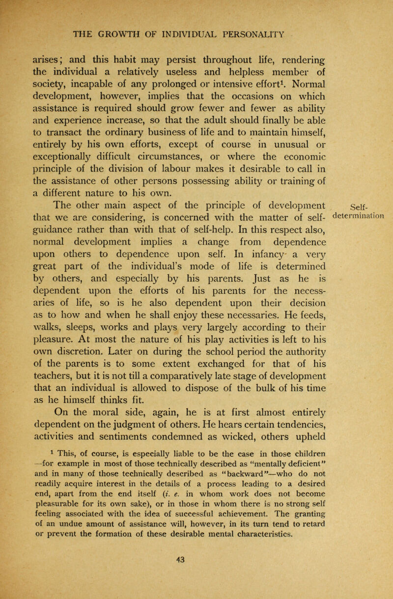 THE GROWTH OF INDIVIDUAL PERSONALITY arises; and this habit may persist throughout life, rendering the individual a relatively useless and helpless member of society, incapable of any prolonged or intensive effort^. Normal development, however, implies that the occasions on which assistance is required should grow fewer and fewer as ability and experience increase, so that the adult should finally be able to transact the ordinary business of life and to maintain himself, entirely by his own efforts, except of course in unusual or exceptionally difficult circumstances, or where the economic principle of the division of labour makes it desirable to call in the assistance of other persons possessing ability or training of a different nature to his own. The other main aspect of the principle of development Self- that we are considering, is concerned with the matter of self- determination guidance rather than with that of self-help. In this respect also, normal development implies a change from dependence upon others to dependence upon self. In infancy a very great part of the individual's mode of life is determined by others, and especially by his parents. Just as he is dependent upon the efforts of his parents for the necess¬ aries of life, so is he also dependent upon their decision as to how and when he shall enjoy these necessaries. He feeds, walks, sleeps, works and plays very largely according to their pleasure. At most the nature of his play activities is left to his own discretion. Later on during the school period the authority of the parents is to some extent exchanged for that of his teachers, but it is not tiU a comparatively late stage of development that an individual is allowed to dispose of the bulk of his time as he himself thinks fit. On the moral side, again, he is at first almost entirely dependent on the judgment of others. He hears certain tendencies, activities and sentiments condemned as wicked, others upheld ^ This, of course, is especially liable to be the case in those children —for example in most of those technically described as mentally deficient and in many of those technically described as backward—who do not readily acquire interest in the details of a process leading to a desired end, apart from the end itself (/. e. in whom work does not become pleasurable for its own sake), or in those in whom there is no strong self feeling associated with the idea of successful achievement. The granting of an undue amount of assistance will, however, in its turn tend to retard or prevent the formation of these desirable mental characteristics. 43