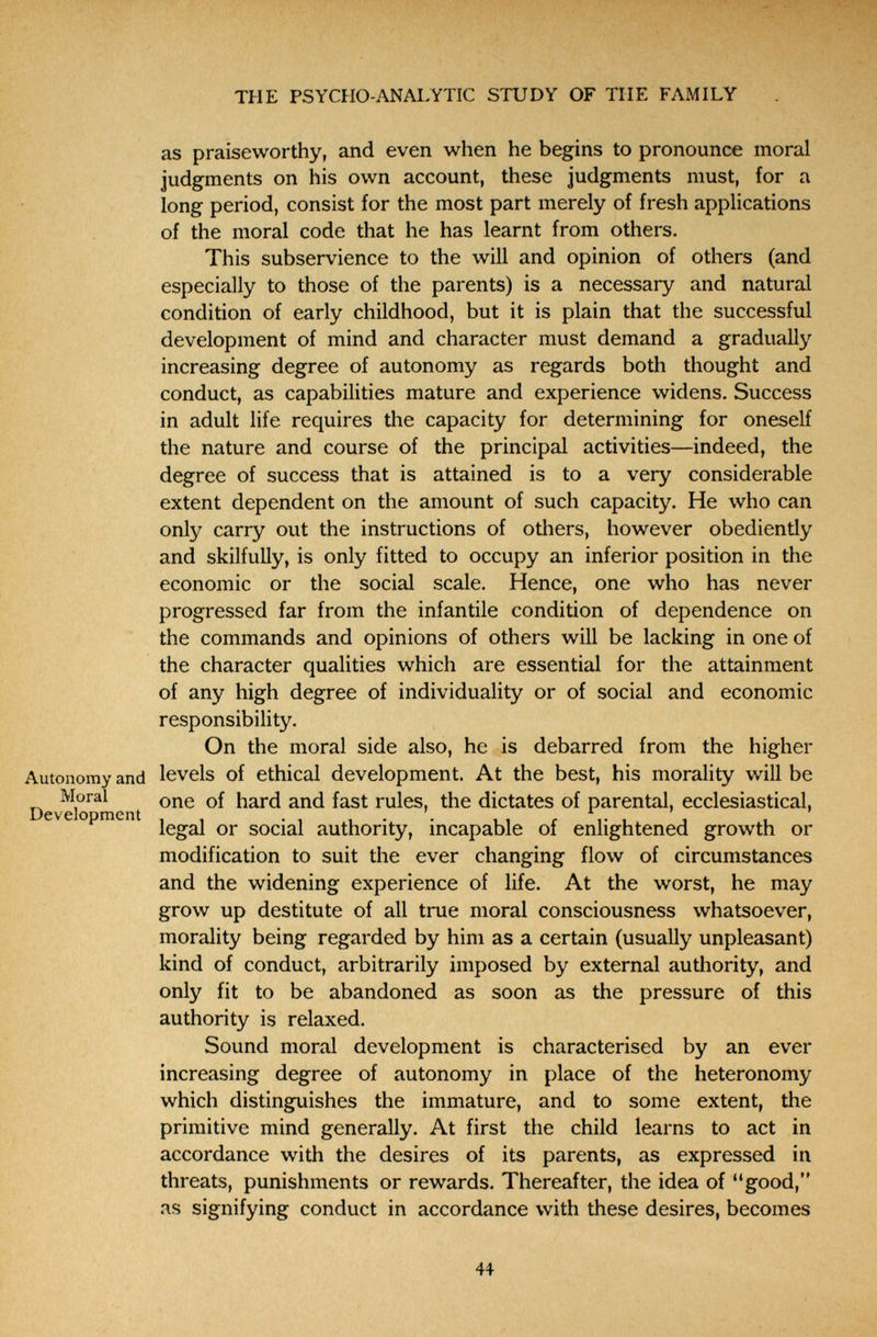  ь THE PSYCHO-ANALYTIC STUDY OF THE FAMILY as praiseworthy, and even when he begins to pronounce moral judgments on his own account, these judgments must, for a long period, consist for the most part merely of fresh applications of the moral code that he has learnt from others. This subservience to the will and opinion of others (and especially to those of the parents) is a necessary and natural condition of early childhood, but it is plain that the successful development of mind and character must demand a gradually increasing degree of autonomy as regards both thought and conduct, as capabilities mature and experience widens. Success in adult life requires the capacity for determining for oneself the nature and course of the principal activities—indeed, the degree of success that is attained is to a very considerable extent dependent on the amount of such capacity. He who can only carry out the instructions of others, however obediently and skilfully, is only fitted to occupy an inferior position in the economic or the social scale. Hence, one who has never progressed far from the infantile condition of dependence on the commands and opinions of others will be lacking in one of the character qualities which are essential for the attainment of any high degree of individuality or of social and economic responsibility. On the moral side also, he is debarred from the higher Autonomy and levels of ethical development. At the best, his morality will be DevS^^ment rules, the dictates of parental, ecclesiastical, legal or social authority, incapable of enlightened growth or modification to suit the ever changing flow of circumstances and the widening experience of life. At the worst, he may grow up destitute of all true moral consciousness whatsoever, morality being regarded by him as a certain (usually unpleasant) kind of conduct, arbitrarily imposed by external authority, and only fit to be abandoned as soon as the pressure of this authority is relaxed. Sound moral development is characterised by an ever increasing degree of autonomy in place of the heteronomy which distinguishes the immature, and to some extent, the primitive mind generally. At first the child learns to act in accordance with the desires of its parents, as expressed in threats, punishments or rewards. Thereafter, the idea of good, as signifying conduct in accordance with these desires, becomes 44