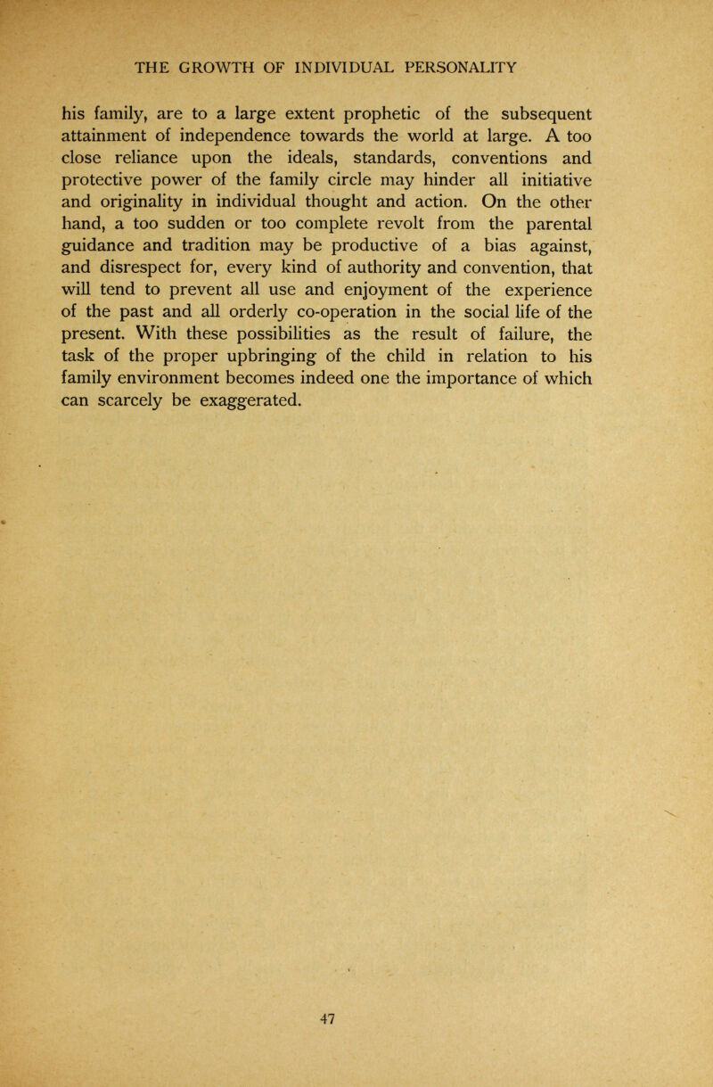 THE GROWTH OF INDIVIDUAL PERSONALITY his family, are to a large extent prophetic of the subsequent attainment of independence towards the world at large. A too close reliance upon the ideals, standards, conventions and protective power of the family circle may hinder all initiative and originality in individual thought and action. On the other hand, a too sudden or too complete revolt from the parental guidance and tradition may be productive of a bias against, and disrespect for, every kind of authority and convention, that will tend to prevent all use and enjoyment of the experience of the past and all orderly co-operation in the social life of the present. With these possibilities as the result of failure, the task of the proper upbringing of the child in relation to his family environment becomes indeed one the importance of which can scarcely be exaggerated. 47