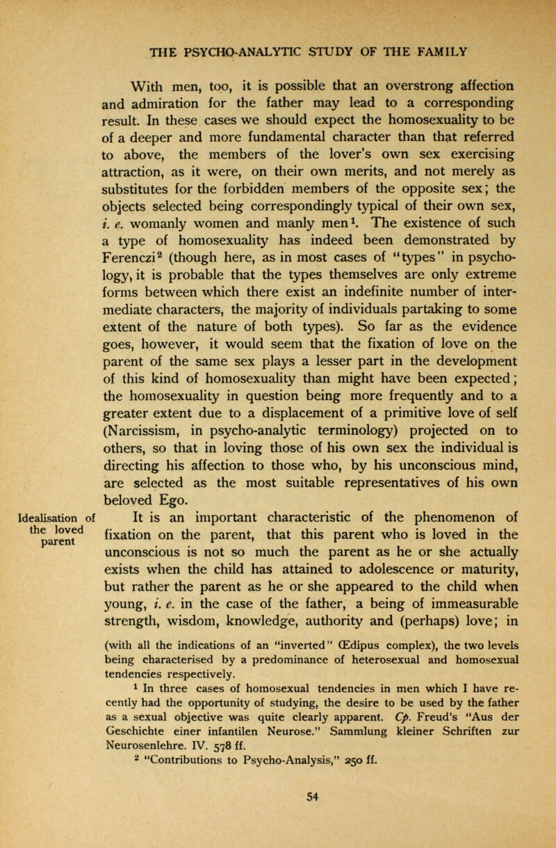 THE PSYCHO-ANALYTIC STUDY OF THE FAMILY With men, too, it is possible that an overstrong affection and admiration for the father may lead to a corresponding result. In these cases we should expect the homosexuality to be of a deeper and more fundamental character than that referred to above, the members of the lover's own sex exercising attraction, as it were, on their own merits, and not merely as substitutes for the forbidden members of the opposite sex ; the objects selected being correspondingly typical of their own sex, i. e. womanly women and manly men^. The existence of such a tзфe of homosexuality has indeed been demonstrated by Ferenczi^ (though here, as in most cases of types in psycho¬ logy, it is probable that the types themselves are only extreme forms between which there exist an indefinite number of inter¬ mediate characters, the majority of individuals partaking to some extent of the nature of both types). So far as the evidence goes, however, it would seem that the fixation of love on the parent of the same sex plays a lesser part in the development of this kind of homosexuality than might have been expected; the homosexuality in question being more frequently and to a greater extent due to a displacement of a primitive love of self (Narcissism, in psycho-analytic terminology) projected on to others, so that in loving those of his own sex the individual is directing his affection to those who, by his unconscious mind, are selected as the most suitable representatives of his own beloved Ego. Idealisation of It is an important characteristic of the phenomenon of ^^рагепГ^ fixation on the parent, that this parent who is loved in the unconscious is not so much the parent as he or she actually exists when the child has attained to adolescence or maturity, but rather the parent as he or she appeared to the child when young, i. e. in the case of the father, a being of immeasurable strength, wisdom, knowledge, authority and (perhaps) love; in (with all the indications of an inverted Œdipus complex), the two levels being characterised by a predominance of heterosexual and homosexual tendencies respectively. 1 In three cases of homosexual tendencies in men which I have re¬ cently had the opportunity of studying, the desire to be used by the father as a sexual objective was quite clearly apparent. Cp. Freud's Aus der Geschichte einer infantilen Neurose. Sammlung kleiner Schriften zur Neurosenlehre. IV. 578 ff. 2 Contributions to Psycho-Analysis, 250 ff. 54