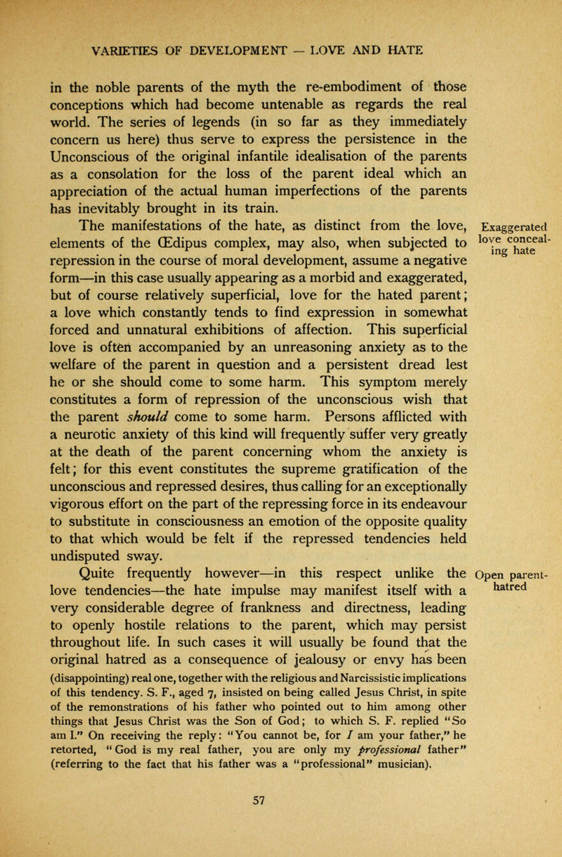VARIETIES OF DEVELOPMENT — LOVE AND HATE in the noble parents of the myth the re-embodiment of those conceptions which had become untenable as regards the real world. The series of legends (in so far as they immediately concern us here) thus serve to express the persistence in the Unconscious of the original infantile idealisation of the parents as a consolation for the loss of the parent ideal which an appreciation of the actual human imperfections of the parents has inevitably brought in its train. The manifestations of the hate, as distinct from the love, Exaggerated elements of the Œdipus complex, may also, when subjected to ^hate^^ repression in the course of moral development, assume a negative form—in this case usually appearing as a morbid and exaggerated, but of course relatively superficial, love for the hated parent; a love which constantly tends to find expression in somewhat forced and unnatural exhibitions of affection. This superficial love is oftèn accompanied by an unreasoning anxiety as to the welfare of the parent in question and a persistent dread lest he or she should come to some harm. This symptom merely constitutes a form of repression of the unconscious wish that the parent should come to some harm. Persons afflicted with a neurotic anxiety of this kind will frequently suffer very greatly at the death of the parent concerning whom the anxiety is felt; for this event constitutes the supreme gratification of the unconscious and repressed desires, thus calling for an exceptionally vigorous effort on the part of the repressing force in its endeavour to substitute in consciousness an emotion of the opposite quality to that which would be felt if the repressed tendencies held undisputed sway. Quite frequendy however—in this respect unlike the Open parent- love tendencies—the hate impulse may manifest itself with a hatred very considerable degree of frankness and directness, leading to openly hostile relations to the parent, which may persist throughout life. In such cases it will usually be found that the original hatred as a consequence of jealousy or envy has been (disappointing) real one, together with the religious and Narcissistic implications of this tendency. S. F., aged 7, insisted on being called Jesus Christ, in spite of the remonstrations of his father who pointed out to him among other things that Jesus Christ was the Son of God; to which S. F. replied So ami. On receiving the reply: You cannot be, for / am your father, he retorted,  God is my real father, you are only my professional father (referring to the fact that his father was a professional musician). 57