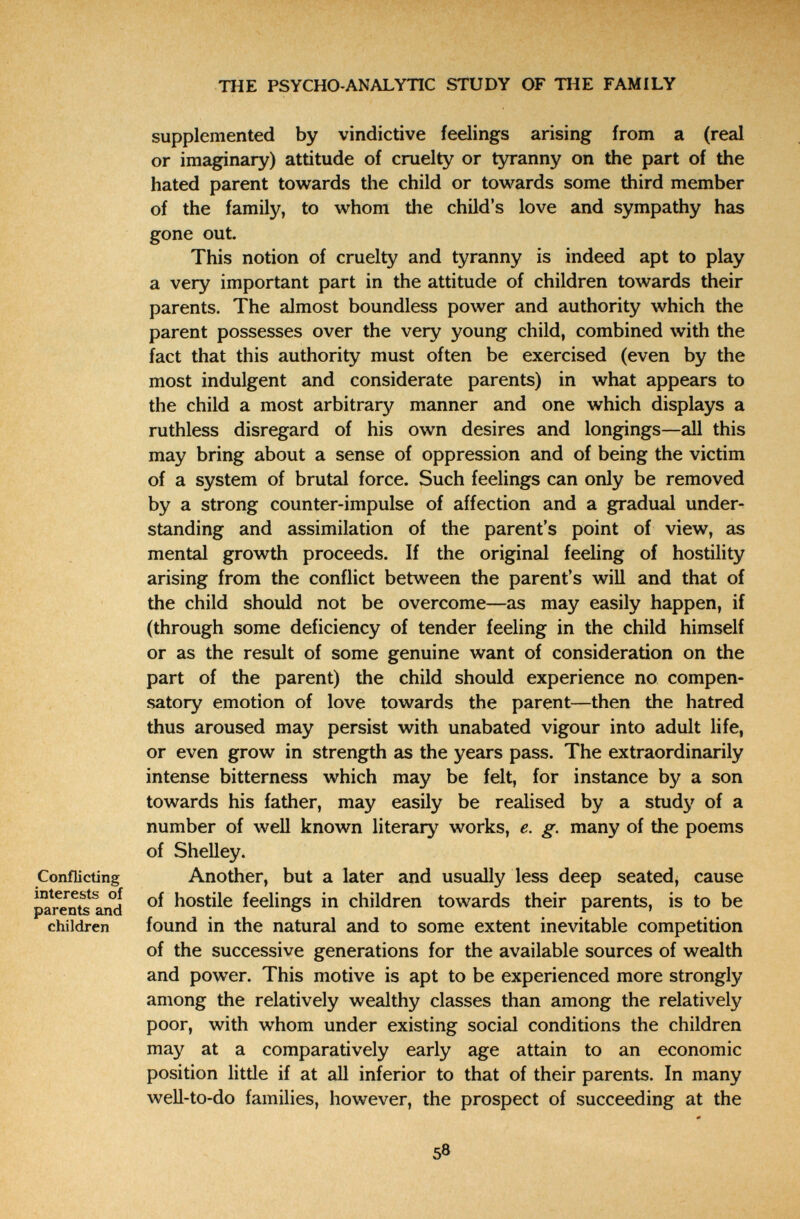 THE PSYCHO-ANALYTIC STUDY OF THE FAMILY supplemented by vindictive feelings arising from a (real or imaginary) attitude of cruelty or tyranny on the part of the hated parent towards the child or towards some third member of the family, to whom the child's love and sympathy has gone out. This notion of cruelty and tyranny is indeed apt to play a very important part in the attitude of children towards their parents. The almost boundless power and authority which the parent possesses over the very young child, combined with the fact that this authority must often be exercised (even by the most indulgent and considerate parents) in what appears to the child a most arbitrary manner and one which displays a ruthless disregard of his own desires and longings—all this may bring about a sense of oppression and of being the victim of a system of brutal force. Such feelings can only be removed by a strong counter-impulse of affection and a gradual under¬ standing and assimilation of the parent's point of view, as mental growth proceeds. If the original feeling of hostility arising from the conflict between the parent's will and that of the child should not be overcome—as may easily happen, if (through some deficiency of tender feeling in the child himself or as the result of some genuine want of consideration on the part of the parent) the child should experience no compen¬ satory emotion of love towards the parent—then the hatred thus aroused may persist with unabated vigour into adult life, or even grow in strength as the years pass. The extraordinarily intense bitterness which may be felt, for instance by a son towards his father, may easily be realised by a study of a number of well known literary works, e. g. many of the poems of Shelley. Conflicting Another, but a later and usually less deep seated, cause hostile feelings in children towards their parents, is to be children found in the natural and to some extent inevitable competition of the successive generations for the available sources of wealth and power. This motive is apt to be experienced more strongly among the relatively wealthy classes than among the relatively poor, with whom under existing social conditions the children may at a comparatively early age attain to an economic position little if at all inferior to that of their parents. In many well-to-do families, however, the prospect of succeeding at the 58