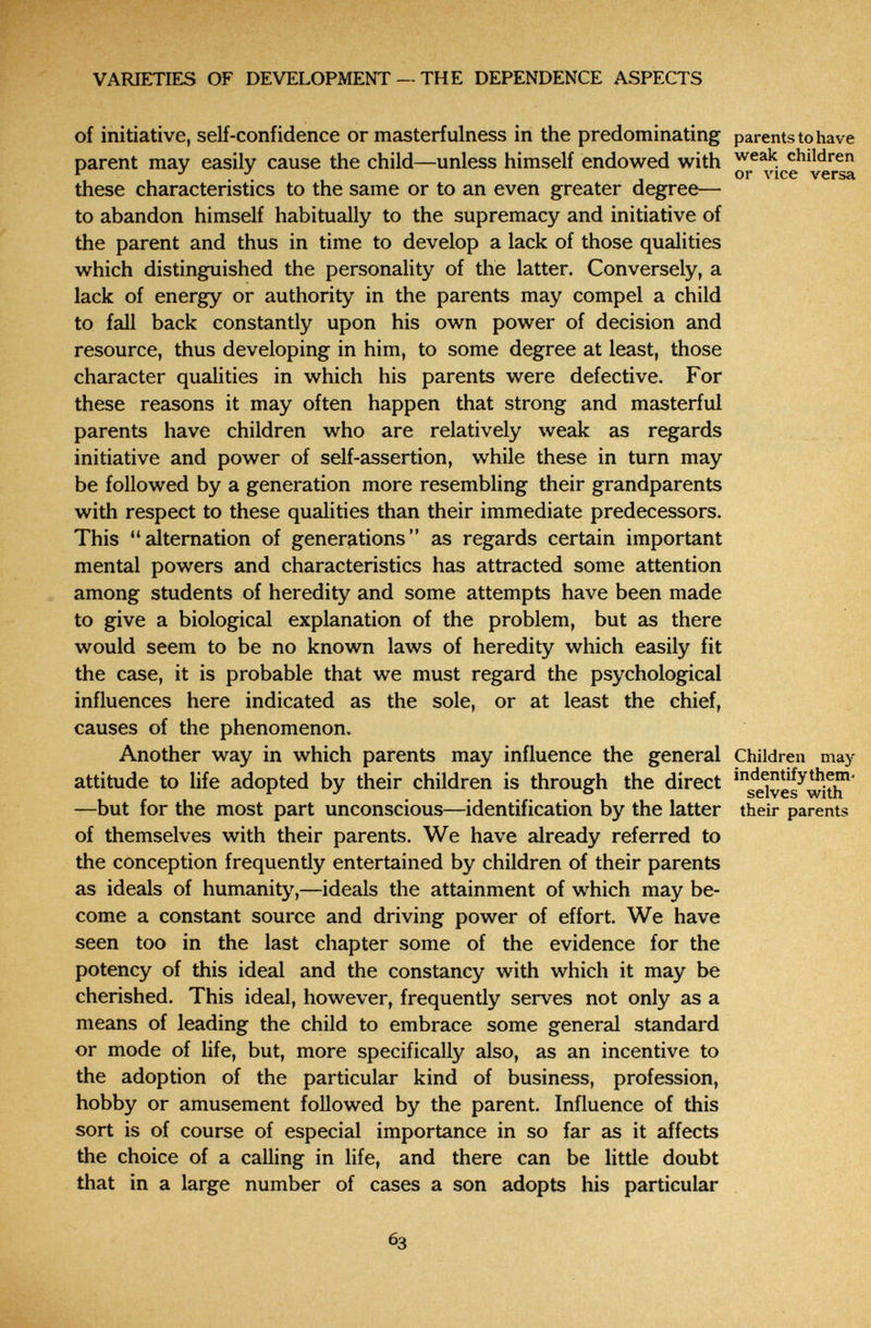 VARIETIES OF DEVELOPMENT- THE DEPENDENCE ASPECTS of initiative, self-confidence or masterfulness in the predominating parents to have parent may easily cause the child—unless himself endowed with children or лчсе versa these characteristics to the same or to an even greater degree— to abandon himself habitually to the supremacy and initiative of the parent and thus in time to develop a lack of those qualities which distinguished the personality of the latter. Conversely, a lack of energy or authority in the parents may compel a child to fall back constantly upon his own power of decision and resource, thus developing in him, to some degree at least, those character qualities in which his parents were defective. For these reasons it may often happen that strong and masterful parents have children who are relatively weak as regards initiative and power of self-assertion, while these in turn may be followed by a generation more resembling their grandparents with respect to these qualities than their immediate predecessors. This alternation of generations as regards certain important mental powers and characteristics has attracted some attention among students of heredity and some attempts have been made to give a biological explanation of the problem, but as there would seem to be no known laws of heredity which easily fit the case, it is probable that we must regard the psychological influences here indicated as the sole, or at least the chief, causes of the phenomenon. Another way in which parents may influence the general Children may attitude to life adopted by their children is through the direct ^'^^g^ves^with^ —but for the most part unconscious—identification by the latter their parents of themselves with their parents. We have already referred to the conception frequently entertained by children of their parents as ideals of humanity,—ideals the attainment of which may be¬ come a constant source and driving power of effort. We have seen too in the last chapter some of the evidence for the potency of this ideal and the constancy with which it may be cherished. This ideal, however, frequently serves not only as a means of leading the child to embrace some general standard or mode of life, but, more specifically also, as an incentive to the adoption of the particular kind of business, profession, hobby or amusement followed by the parent. Influence of this sort is of course of especial importance in so far as it affects the choice of a calling in life, and there can be little doubt that in a large number of cases a son adopts his particular 63