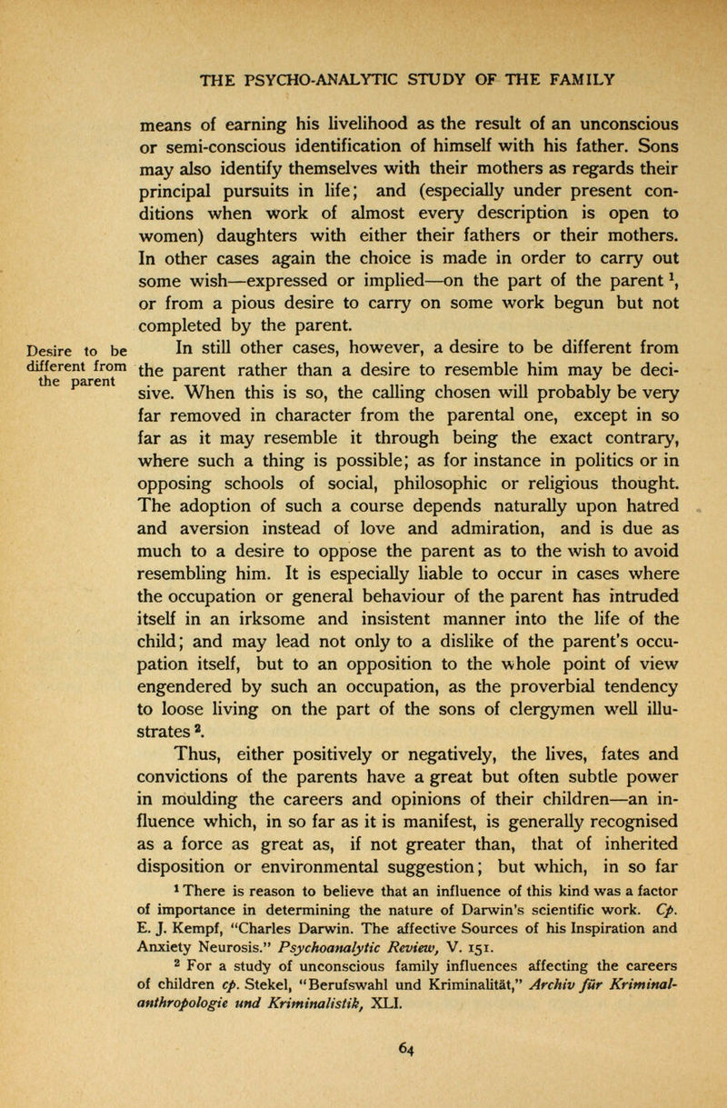 THE PSYCHO-ANALYTIC STUDY OF THE FAMILY means of earning his livelihood as the result of an unconscious or semi-conscious identification of himself with his father. Sons may also identify themselves with their mothers as regards their principal pursuits in life; and (especially under present con¬ ditions when work of almost every description is open to women) daughters with either their fathers or their mothers. In other cases again the choice is made in order to carry out some wish—expressed or implied—on the part of the parent or from a pious desire to carry on some work begun but not completed by the parent. Desire to be In Still other cases, however, a desire to be different from the parent rather than a desire to resemble him may be deci- e parent When this is so, the calling chosen will probably be very far removed in character from the parental one, except in so far as it may resemble it through being the exact contrary, where such a thing is possible; as for instance in politics or in opposing schools of social, philosophic or religious thought. The adoption of such a course depends naturally upon hatred and aversion instead of love and admiration, and is due as much to a desire to oppose the parent as to the wish to avoid resembling him. It is especially liable to occur in cases where the occupation or general behaviour of the parent has intruded itself in an irksome and insistent manner into the life of the child; and may lead not only to a dislike of the parent's occu¬ pation itself, but to an opposition to the whole point of view engendered by such an occupation, as the proverbial tendency to loose living on the part of the sons of clergymen well illu¬ strates Thus, either positively or negatively, the lives, fates and convictions of the parents have a great but often subtle power in moulding the careers and opinions of their children—an in¬ fluence which, in so far as it is manifest, is generally recognised as a force as great as, if not greater than, that of inherited disposition or environmental suggestion; but which, in so far 1 There is reason to believe that an influence of this kind was a factor of importance in determining the nature of Darwin's scientific work. Cp. E. J. Kempf, Charles Darwin. The affective Sources of his Inspiration and Anxiety Neurosis. Psychoanalytic Review, V. 151. 2 For a study of unconscious family influences affecting the careers of children cp. Stekel, Berufswahl und Kriminalität, Archiv für Kriminal- anthropologie und Kriminalistik, XLI, 64