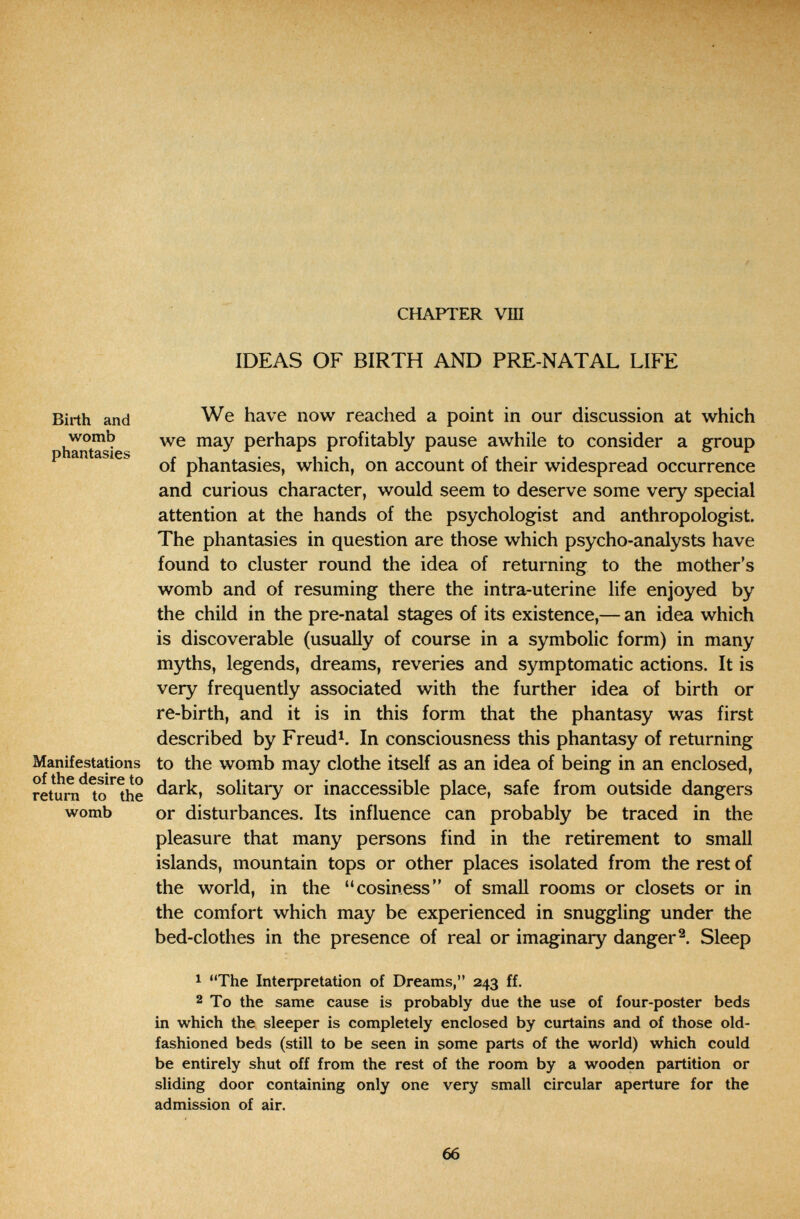 CHAPTER vm IDEAS OF BIRTH AND PRE-NATAL LIFE Birth and womb phantasies We have now reached a point in our discussion at which we may perhaps profitably pause awhile to consider a group of phantasies, which, on account of their widespread occurrence and curious character, would seem to deserve some very special attention at the hands of the psychologist and anthropologist. The phantasies in question are those which psycho-analysts have found to cluster round the idea of returning to the mother's womb and of resuming there the intra-uterine life enjoyed by the child in the pre-natal stages of its existence,— an idea which is discoverable (usually of course in a symbolic form) in many myths, legends, dreams, reveries and symptomatic actions. It is very frequently associated with the further idea of birth or re-birth, and it is in this form that the phantasy was first described by Freud^. In consciousness this phantasy of returning Manifestations to the womb may clothe itself as an idea of being in an enclosed, retîrn*^^?^e solitary or inaccessible place, safe from outside dangers womb or disturbances. Its influence can probably be traced in the pleasure that many persons find in the retirement to small islands, mountain tops or other places isolated from the rest of the world, in the cosiness of small rooms or closets or in the comfort which may be experienced in snuggling under the bed-clothes in the presence of real or imaginary danger Sleep 1 The Interpretation of Dreams, 243 ff. 2 To the same cause is probably due the use of four-poster beds in which the sleeper is completely enclosed by curtains and of those old- fashioned beds (still to be seen in some parts of the world) which could be entirely shut off from the rest of the room by a wooden partition or sliding door containing only one very small circular aperture for the admission of air. 66