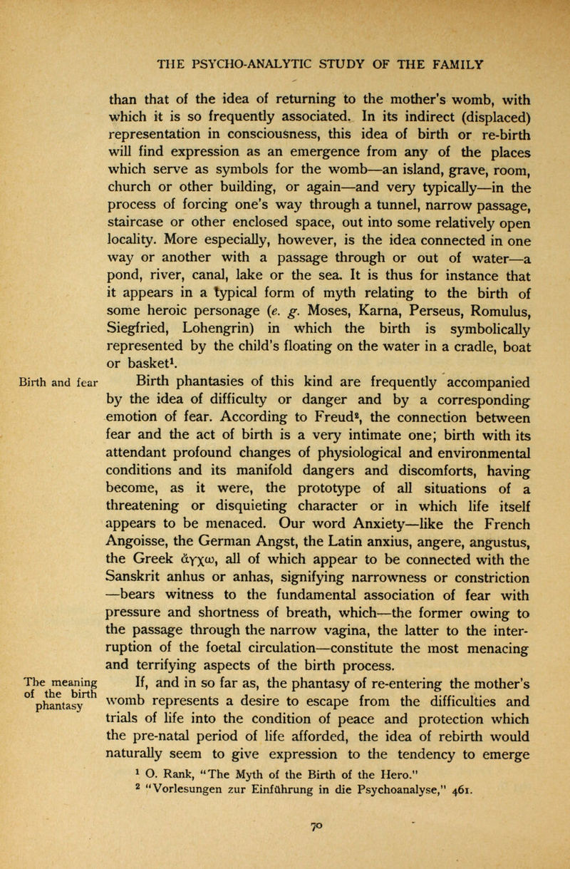 THE PSYCHO-ANALYTIC STUDY OF THE FAMILY than that of the idea of returning to the mother's womb, with which it is so frequently associated. In its indirect (displaced) representation in consciousness, this idea of birth or re-birth will find expression as an emergence from any of the places which serve as symbols for the womb—an island, grave, room, church or other building, or again—and very typically—in the process of forcing one's way through a tunnel, narrow passage, staircase or other enclosed space, out into some relatively open locality. More especially, however, is the idea connected in one way or another with a passage through or out of water—a pond, river, canal, lake or the sea. It is thus for instance that it appears in a typical form of myth relating to the birth of some heroic personage (e. g. Moses, Kama, Perseus, Romulus, Siegfried, Lohengrin) in which the birth is symbolically represented by the child's floating on the water in a cradle, boat or basket*. Birth and fear Birth phantasies of this kind are frequently accompanied by the idea of difficulty or danger and by a corresponding emotion of fear. According to Freud«, the connection between fear and the act of birth is a very intimate one; birth with its attendant profound changes of physiological and environmental conditions and its manifold dangers and discomforts, having become, as it were, the prototype of all situations of a threatening or disquieting character or in which life itself appears to be menaced. Our word Anxiety—like the French Angoisse, the German Angst, the Latin anxius, angere, angustus, the Greek àyx^» ^ of which appear to be connected with the Sanskrit anhus or anhas, signifying narrowness or constriction —bears witness to the fundamental association of fear with pressure and shortness of breath, which—the former owing to the passage through the narrow vagina, the latter to the inter¬ ruption of the foetal circulation—constitute the most menacing and terrifying aspects of the birth process. The meaning If, and in SO far as, the phantasy of re-entering the mother's °^phantasy^^ womb represents a desire to escape from the difficulties and trials of life into the condition of peace and protection which the pre-natal period of life afforded, the idea of rebirth would naturally seem to give expression to the tendency to emerge 1 O. Rank, The Myth of the Birth of the Hero. 2 Vorlesungen zur Einführung in die Psychoanalyse, 461. 70