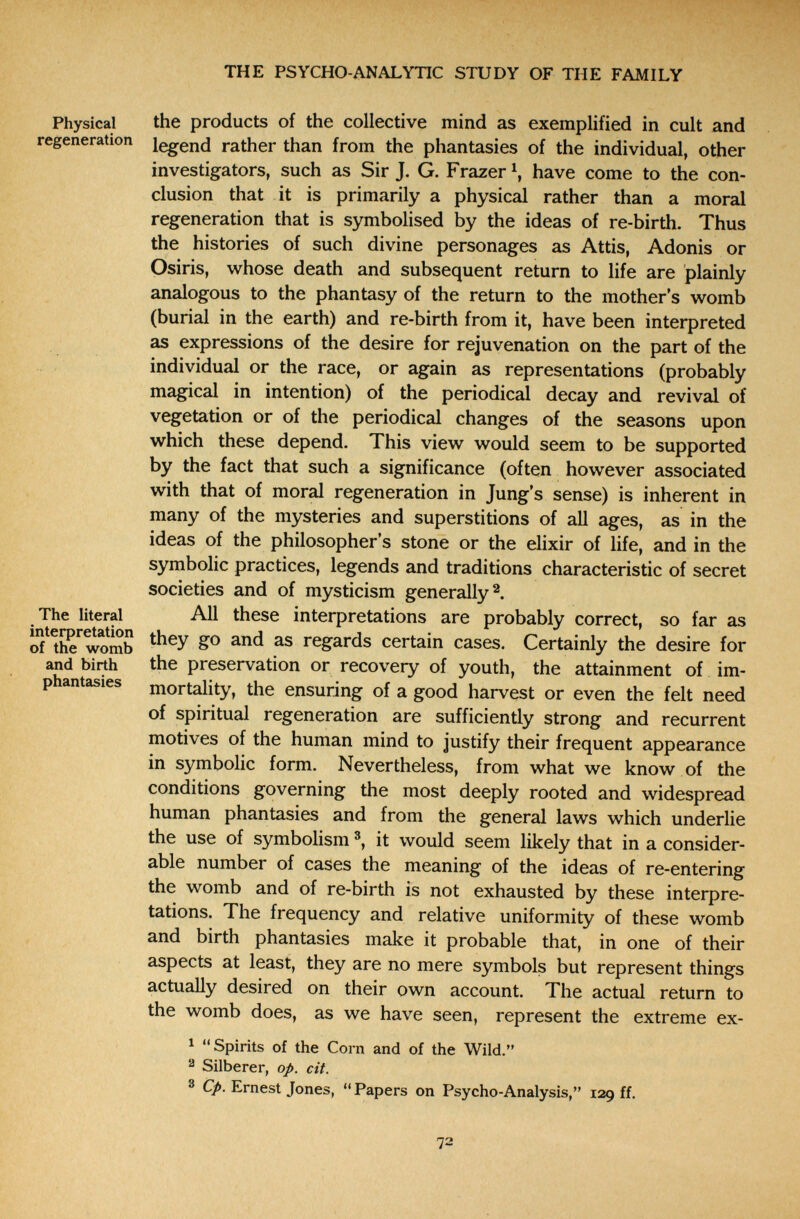THE PSYCHO-ANALYTIC STUDY OF THE FAMILY Physical regeneration The literal interpretation of the womb and birth phantasies the products of the collective mind as exemplified in cult and legend rather than from the phantasies of the individual, other investigators, such as Sir J. G. Frazer have come to the con¬ clusion that it is primarily a physical rather than a moral regeneration that is symbolised by the ideas of re-birth. Thus the histories of such divine personages as Attis, Adonis or Osiris, whose death and subsequent return to life are plainly analogous to the phantasy of the return to the mother's womb (burial in the earth) and re-birth from it, have been interpreted as expressions of the desire for rejuvenation on the part of the individual or the race, or again as representations (probably magical in intention) of the periodical decay and revival of vegetation or of the periodical changes of the seasons upon which these depend. This view would seem to be supported by the fact that such a significance (often however associated with that of moral regeneration in Jung's sense) is inherent in many of the mysteries and superstitions of all ages, as in the ideas of the philosopher's stone or the elixir of life, and in the symbolic practices, legends and traditions characteristic of secret societies and of mysticism generally^. All these interpretations are probably correct, so far as they go and as regards certain cases. Certainly the desire for the preservation or recovery of youth, the attainment of im¬ mortality, the ensuring of a good harvest or even the felt need of spiritual regeneration are sufficiently strong and recurrent motives of the human mind to justify their frequent appearance in symbolic form. Nevertheless, from what we know of the conditions governing the most deeply rooted and widespread human phantasies and from the general laws which underlie the use of symbolism it would seem likely that in a consider¬ able number of cases the meaning of the ideas of re-entering the womb and of re-birth is not exhausted by these interpre¬ tations. The frequency and relative uniformity of these womb and birth phantasies make it probable that, in one of their aspects at least, they are no mere symbols but represent things actually desired on their own account. The actual return to the womb does, as we have seen, represent the extreme ex- ^ Spirits of the Corn and of the Wild. 2 Silberer, op. cit. 3 Ср. Ernest Jones,  Papers on Psycho-Analysis, 129 ff.