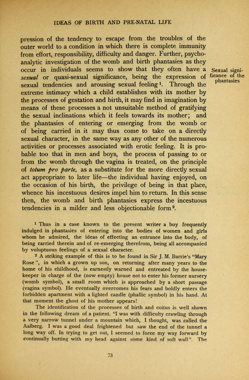 IDEAS OF BIRTH AND PRE-NATAL LIFE pression of the tendency to escape from the troubles of the outer world to a condition in which there is complete immunity from effort, responsibihty, difficulty and danger. Further, psycho¬ analytic investigation of the womb and birth phantasies as they occur in individuals seems to show that they often have a Sexual signi- sexual or quasi-sexual significance, being the expression of Picanee of the sexual tendencies and arousing sexual feeling Through the extreme intimacy which a child establishes with its mother by the processes of gestation and birth, it may find in imagination by means of these processes a not unsuitable method of gratifying the sexual inclinations which it feels towards its mother; and the phantasies of entering or emerging from the womb or of being carried in it may thus come to take on a directly sexual character, in the same way as any other of the numerous activities or processes associated with erotic feeling. It is pro¬ bable too that in men and boys, the process of passing to or from the womb through the vagina is treated, on the principle of totum pro parte, as a substitute for the more directly sexual act appropriate to later life—the individual having enjoyed, on the occasion of his birth, the privilege of being in that place, whence his incestuous desires impel him to return. In this sense then, the womb and birth phantasies express the incestuous tendencies in a milder and less objectionable form^. 1 Thus in a case known to the present writer a boy frequently indulged in phantasies of entering into the bodies of women and girls whom he admired, the ideas of effecting an entrance into the body, of being carried therein and of re-emerging therefrom, being all accompanied by voluptuous feelings of a sexual character. 2 A striking example of this is to be found in Sir J. M. Barrie's Mary Rose in which a grown up son, on returning after many years to the home of his childhood, is earnestly warned and entreated by the house¬ keeper in charge of the (now empty) house not to enter his former nursery (womb symbol), a small room which is approached by a short passage (vagina symbol). He eventually overcomes his fears and boldly enters the forbidden apartment with a lighted candle (phallic symbol) in his hand. At that moment the ghost of his mother appears! The identification of the processes of birth and coitus is well shown in the following dream of a patient. I was with difficulty crawling through a very narrow tunnel under a mountain which, I thought, was called the Aalberg. I was a good deal frightened but saw the end of the tunnel a long way off. In trying to get out, I seemed to force my way forward by continually butting with my head against some kind of soft wall. The 73