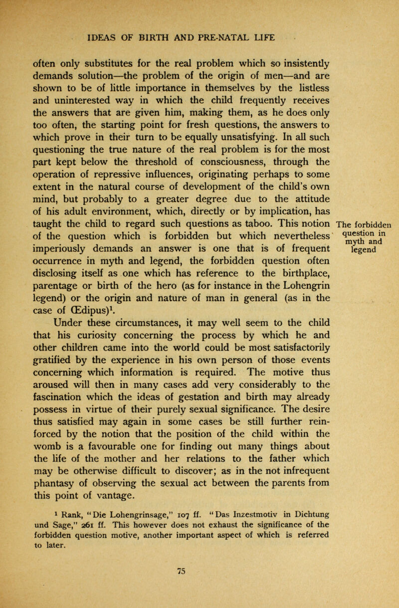 IDEAS OF BIRTH AND PRE-NATAL LIFE often only substitutes for the real problem which so insistently demands solution—the problem of the origin of men—and are shown to be of little importance in themselves by the listless and uninterested way in which the child frequently receives the answers that are given him, making them, as he does only too often, the starting point for fresh questions, the answers to which prove in their turn to be equally unsatisfying. In all such questioning the true nature of the real problem is for the most part kept below the threshold of consciousness, through the operation of repressive influences, originating perhaps to some extent in the natural course of development of the child's own mind, but probably to a greater degree due to the attitude of his adult environment, which, directly or by implication, has taught the child to regard such questions as taboo. This notion The forbidden of the question which is forbidden but which nevertheless quejón in ^ ^ ^ myth and imperiously demands an answer is one that is of frequent legend occurrence in myth and legend, the forbidden question often disclosing itself as one which has reference to the birthplace, parentage or birth of the hero (as for instance in the Lohengrin legend) or the origin and nature of man in general (as in the > . case of Œdipus)^. Under these circumstances, it may well seem to the child that his curiosity concerning the process by which he and other children came into the world could be most satisfactorily gratified by the experience in his own person of those events concerning which information is required. The motive thus aroused will then in many cases add very considerably to the fascination which the ideas of gestation and birth may already possess in virtue of their purely sexual significance. The desire thus satisfied may again in some cases be still further rein¬ forced by the notion that the position of the child within the womb is a favourable one for finding out many things about the life of the mother and her relations to the father which may be otherwise difficult to discover; as in the not infrequent phantasy of observing the sexual act between the parents from this point of vantage. ^ Rank, Die Lohengrinsage, 107 ff. Das Inzestmotiv in Dichtung und Sage, 261 ff. This however does not exhaust the significance of the forbidden question motive, another important aspect of which is referred to later. 75