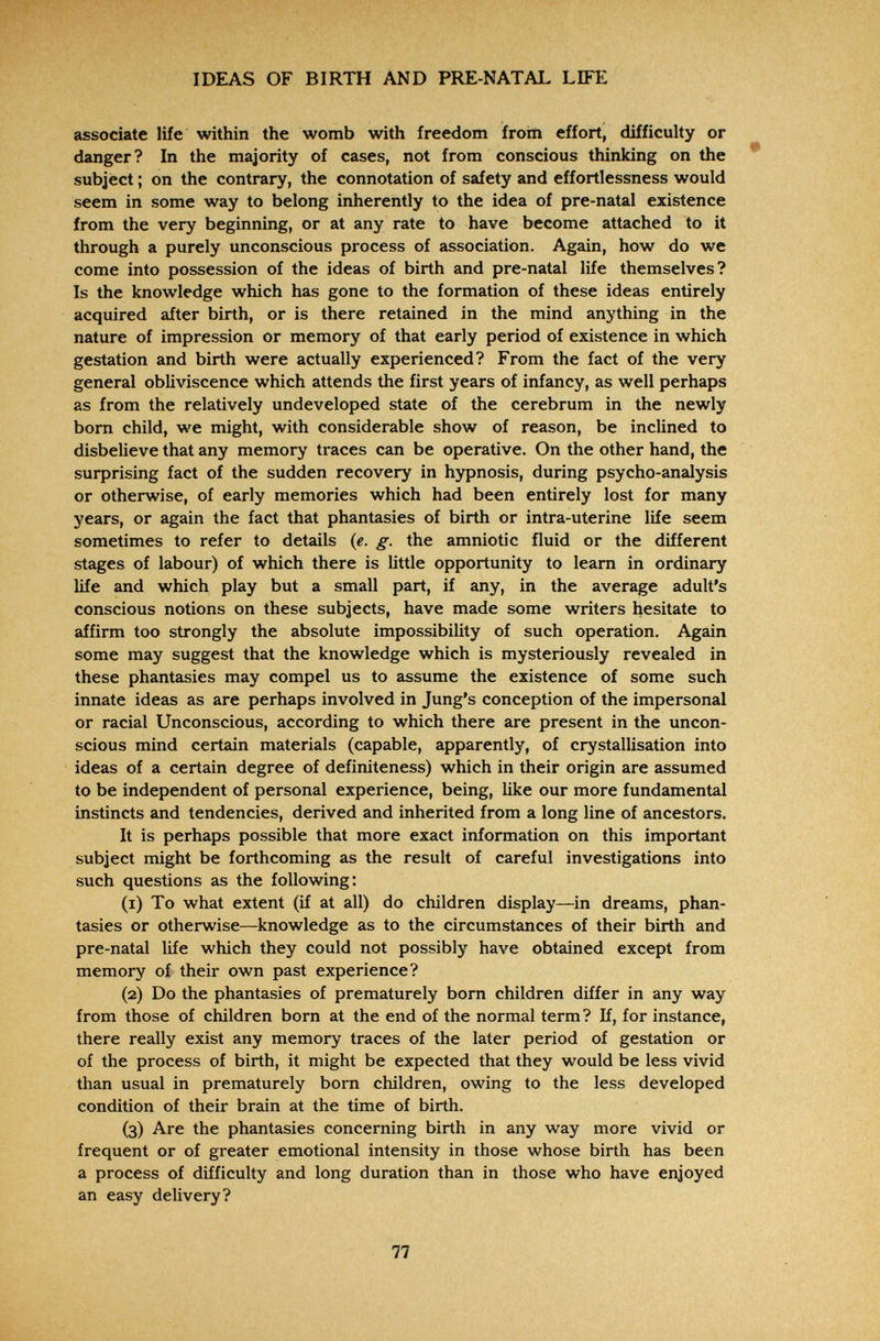 IDEAS OF BIRTH AND PRE-NATAI. LIFE associate life within the womb with freedom from effort, difficulty or danger? In the majority of cases, not from conscious thinking on the * subject ; on the contrary, the connotation of safety and effortlessness would seem in some way to belong inherently to the idea of pre-natal existence from the very beginning, or at any rate to have become attached to it through a purely unconscious process of association. Again, how do we come into possession of the ideas of birth and pre-natal life themselves? Is the knowledge which has gone to the formation of these ideas entirely acquired after birth, or is there retained in the mind anything in the nature of impression or memory of that early period of existence in which gestation and birth were actually experienced? From the fact of the very general obliviscence which attends the first years of infancy, as well perhaps as from the relatively undeveloped state of the cerebrum in the newly born child, we might, with considerable show of reason, be inclined to disbelieve that any memory traces can be operative. On the other hand, the surprising fact of the sudden recovery in hypnosis, during psycho-analysis or otherwise, of early memories which had been entirely lost for many years, or again the fact that phantasies of birth or intra-uterine life seem sometimes to refer to details {e. g. the amniotic fluid or the different stages of labour) of which there is little opportunity to leam in ordinary life and which play but a small part, if any, in the average adult's conscious notions on these subjects, have made some writers hesitate to affirm too strongly the absolute impossibility of such operation. Again some may suggest that the knowledge which is mysteriously revealed in these phantasies may compel us to assume the existence of some such innate ideas as are perhaps involved in Jung's conception of the impersonal or racial Unconscious, according to which there are present in the uncon¬ scious mind certain materials (capable, apparently, of crystallisation into ideas of a certain degree of definiteness) which in their origin are assumed to be independent of personal experience, being, like our more fundamental instincts and tendencies, derived and inherited from a long line of ancestors. It is perhaps possible that more exact information on this important subject might be forthcoming as the result of careful investigations into such questions as the following: (1) To what extent (if at all) do children display—in dreams, phan¬ tasies or otherwise—knowledge as to the circumstances of their birth and pre-natal life which they could not possibly have obtained except from memory of their own past experience? (2) Do the phantasies of prematurely born children differ in any way from those of children born at the end of the normal term? If, for instance, there really exist any memory traces of the later period of gestation or of the process of birth, it might be expected that they would be less vivid than usual in prematurely born children, owing to the less developed condition of their brain at the time of birth. (3) Are the phantasies concerning birth in any way more vivid or frequent or of greater emotional intensity in those whose birth has been a process of difficulty and long duration than in those who have enjoyed an easy delivery? 77