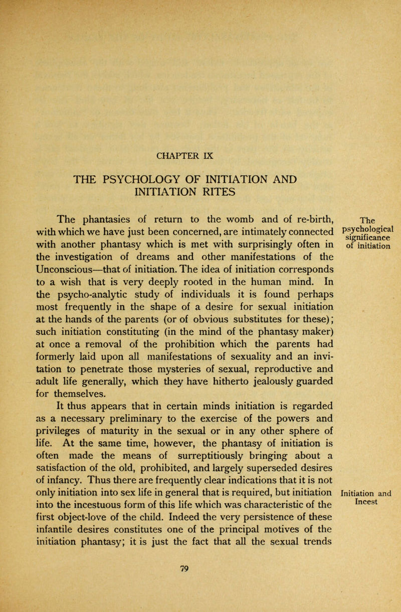 CHAPTER IX THE PSYCHOLOGY OF INITIATION AND INITIATION RITES The phantasies of return to the womb and of re-birth, with which we have just been concerned, are intimately connected with another phantasy which is met with surprisingly often in the investigation of dreams and other manifestations of the Unconscious—that of initiation. The idea of initiation corresponds to a wish that is very deeply rooted in the human mind. In the psycho-analytic study of individuals it is found perhaps most frequently in the shape of a desire for sexual initiation at the hands of the parents (or of obvious substitutes for these) ; such initiation constituting (in the mind of the phantasy maker) at once a removal of the prohibition which the parents had formerly laid upon aU manifestations of sexuality and an invi¬ tation to penetrate those mysteries of sexual, reproductive and adult life generally, which they have hitherto Jealously guarded for themselves. It thus appears that in certain minds initiation is regarded as a necessary preliminary to the exercise of the powers and privileges of maturity in the sexual or in any other sphere of life. At the same time, however, the phantasy of initiation is often made the means of surreptitiously bringing about a satisfaction of the old, prohibited, and largely superseded desires of infancy. Thus there are frequently clear indications that it is not only initiation into sex life in general that is required, but initiation into the incestuous form of this life which was characteristic of the first object-love of the child. Indeed the very persistence of these infantile desires constitutes one of the principal motives of the initiation phantasy; it is just the fact that all the sexual trends The psychological significance of initiation Initiation and Incest 79