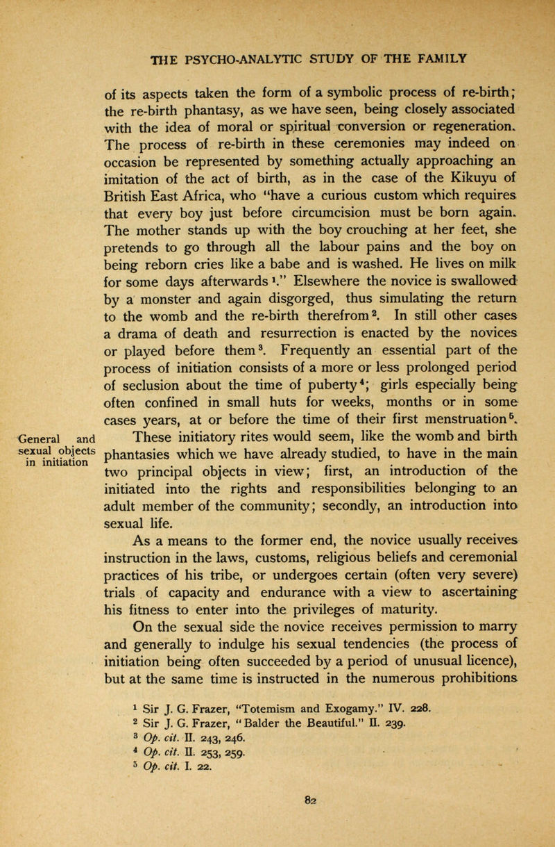 щ-. THE PSYCHO-ANALYTIC STUDY OF THE FAMILY of its aspects taken the form of a symbolic process of re-birth ; the re-birth phantasy, as we have seen, being closely associated with the idea of moral or spiritual conversion or regeneration. The process of re-birth in these ceremonies may indeed on occasion be represented by something actually approaching an imitation of the act of birth, as in the case of the Kikuyu of British East Africa, who have a curious custom which requires that every boy just before circumcision must be born again. The mother stands up with the boy crouching at her feet, she pretends to go through all the labour pains and the boy on being reborn cries like a babe and is washed. He lives on milk for some days afterwards Elsewhere the novice is swallowed by a monster and again disgorged, thus simulating the return to the womb and the re-birth therefrom 2. In still other cases a drama of death and resurrection is enacted by the novices or played before them^ Frequently an essential part of the process of initiation consists of a more or less prolonged period of seclusion about the time of puberty*; girls especially being often confined in small huts for weeks, months or in some cases years, at or before the time of their first menstruation^. General and These initiatory rites would seem, like the womb and birth sexual objects phantasies which we have already studied, to have in the main Ш initiation ^ . . , , . . . . , . , , two prmcipal objects m view; first, an introduction of the initiated into the rights and responsibilities belonging to an adult member of the community ; secondly, an introduction into sexual life. As a means to the former end, the novice usually receives instruction in the laws, customs, religious beliefs and ceremonial practices of his tribe, or undergoes certain (often very severe) trials of capacity and endurance with a view to ascertaining his fitness to enter into the privileges of maturity. On the sexual side the novice receives permission to marry and generally to indulge his sexual tendencies (the process of initiation being often succeeded by a period of unusual licence), but at the same time is instructed in the numerous prohibitions 1 Sir J. G. Frazer, Totemism and Exogamy. IV. 228. 2 Sir J. G. Frazer,  Balder the Beautiful. П. 239. ® Op. cit. U. 243, 246. * Op. cit. П. 253, 259. ^ Op. cit. I. 22. - 82