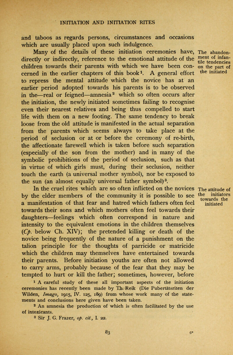 INITIATION AND INITIATION RITES and taboos as regards persons, circumstances and occasions which are usually placed upon such indulgence. Many of the details of these initiation ceremonies have, The abandon- directly or indirectly, reference to the emotional attitude of the JUe children towards their parents with which we have been con- on the part of cerned in the earlier chapters of this book^. A general effort initiated to repress the mental attitude which the novice has at an earlier period adopted towards his parents is to be observed in the—real or feigned—amnesia^ which so often occurs after the initiation, the newly initiated sometimes failing to recognise even their nearest relatives and being thus compelled to start life with them on a new footing. The same tendency to break loose from the old attitude is manifested in the actual separation from the parents which seems always to take place at the period of seclusion or at or before the ceremony of re-birth, the affectionate farewell which is taken before such separation (especially of the son from the mother) and in many of the symbolic prohibitions of the period of seclusion, such as that in virtue of which girls must, during their seclusion, neither touch the earth (a universal mother symbol), nor be exposed to the sun (an almost equally universal father symbol)®. In the cruel rites which are so often inflicted on the novices The attitude of bv the elder members of the community it is possible to see initiators toAVârcis the a manifestation of that fear and hatred which fathers often feel initiated towards their sons and which mothers often feel towards their daughters—feelings which often correspond in nature and intensity to the equivalent emotions in the children themselves {Çp. below Ch. XIV); the pretended killing or death of the novice being frequently of the nature of a punishment on the talion principle for the thoughts of parricide or matricide which the children may themselves have entertained towards their parents. Before initiation youths are often not allowed to carry arms, probably because of the fear that they may be tempted to hurt or kill the father; sometimes, however, before ^ A careful study of these all important aspects of the initiation ceremonies has recently been made by Th. Reik (Die Pubertätsriten der Wilden, Imago, 1915, IV. 125, 189) from whose work many of the state¬ ments and conclusions here given have been taken. 2 An amnesia the production of which is often facilitated by the use of intoxicants. 3 Sir J. G. Frazer, op. cit., I. 22. 83 C»