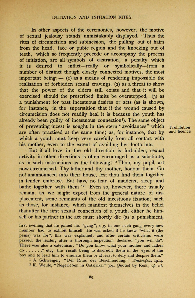 INITIATION AND INITIATION RITES In other aspects of the ceremonies, however, the motive of sexual jealousy stands unmistakably displayed. Thus the rites of circumcision and subincision, the pulling out of hairs from the head, face or pubic region and the knocking out of teeth, which so frequently precede or accompany the process of initiation, are all symbols of castration; a penalty which it is desired to inflict—really or symbolically—from a number of distinct though closely connected motives, the most important being:— (i) as a means of rendering impossible the realisation of forbidden sexual cravings, (2) as a threat to show that the power of the elders still exists and that it wiU be exercised should the prescribed limits be overstepped, (3) as a punishment for past incestuous desires or acts (as is shown, for instance, in the superstition that if the wound caused by circumcision does not readily heal it is because the youth has already been guilty of incestuous connection^). The same object of preventing incest is sought in the stern avoidances which Prohibition are often practised at the same time; as, for instance, that by licence which a youth must keep very carefully from all contact with his mother, even to the extent of avoiding her footprints. But if all love in the old direction is forbidden, sexual activity in other directions is often encouraged as a substitute, as in such instructions as the following: Thou, my pupil, art now circumcised. Thy father and thy mother, honour them. Сю not unannounced into their house, lest thou find them together in tender embrace. But have no fear of maidens; sleep and bathe together with them^. Even so, however, there usually remain, as we might expect from the general nature of dis¬ placement, some remnants of the old incestuous fixation; such as those, for instance, which manifest themselves in the belief that after the first sexual connection of a youth, either he him¬ self or his partner in the act must shortly die (as a punishment, first evening that he joined his gang; e.g. in one such gang every new member had to exhibit himself. He was asked if he knew what it (the penis) was for; this was explained; and after certain criticisms were passed, the leader, after a thorough inspection, declared you will do. There was also a catechism :  Do you know what your mother and father do  etc; the result being to discredit them in the eyes of the boy and to lead him to emulate them or at least to defy and despise them. 1 A. Schweiger,  Der Ritus der Beschneidung. Anthropos. 1914. 2 K. Weule,  Negerleben in Ostafrika, 304. Quoted by Reik., op. cit. 85