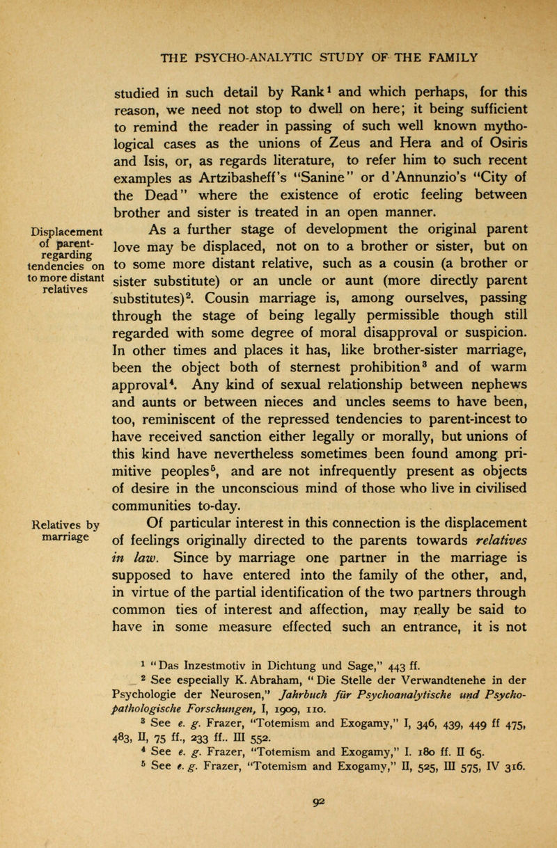 THE PSYCHO-ANALYTIC STUDY OF THE FAMILY Studied in such detail by Rank^ and which perhaps, for this reason, we need not stop to dwell on here; it being sufficient to remind the reader in passing of such well known mytho¬ logical cases as the unions of Zeus and Hera and of Osiris and Isis, or, as regards literature, to refer him to such recent examples as Artzibasheff's Sanine or d'Annunzio's City of the Dead where the existence of erotic feeling between brother and sister is treated in an open manner. Displacement As a further stage of development the original parent of parent- displaced, not on to a brother or sister, but on ГвЕйГшПЕ •/ X ' tendencies on to some more distant relative, such as a cousin (a brother or *°?datíveÍ^* sister substitute) or an uncle or aunt (more directly parent substitutes)^. Cousin marriage is, among ourselves, passing through the stage of being legally permissible though still regarded with some degree of moral disapproval or suspicion. In other times and places it has, like brother-sister marriage, been the object both of sternest prohibition® and of warm approval ^ Any kind of sexual relationship between nephews and aunts or between nieces and uncles seems to have been, too, reminiscent of the repressed tendencies to parent-incest to have received sanction either legally or morally, but unions of this kind have nevertheless sometimes been found among pri¬ mitive peoples'^, and are not infrequently present as objects of desire in the unconscious mind of those who live in civilised communities to-day. Relatives by Of particular interest in this connection is the displacement mamage Qf feelings originally directed to the parents towards relatives in law. Since by marriage one partner in the marriage is supposed to have entered into the family of the other, and, in virtue of the partial identification of the two partners through common ties of interest and affection, may really be said to have in some measure effected such an entrance, it is not 1  Das Inzestmotiv in Dichtung und Sage, 443 ff. __ 2 See especially К. Abraham,  Die Stelle der Verwandtenehe in der Psychologie der Neurosen, Jahrbuch für Psychoanalytische und Psycho- pathologische Forschungen, I, 1909, iio. 3 See e. g. Frazer, Totemism and Exogamy, I, 346, 439, 449 ff 475, 483, U, 75 ff-, 233 ff.. III 552. ^ See €. g. Frazer, Totemism and Exogamy, I. 180 ff. П 65. ® See t. g. Frazer, Totemism and Exogamy, П, 525, III 575, IV 316. 92